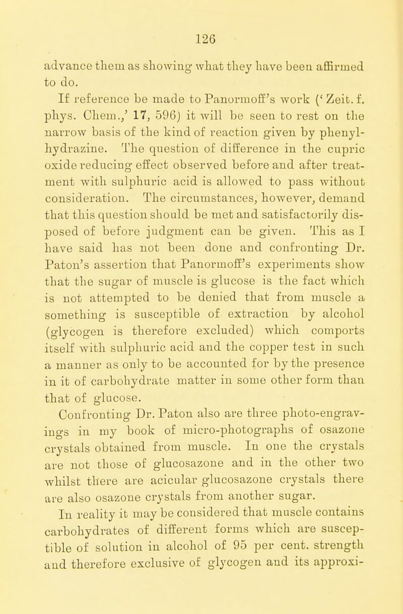 advance them as showing what they have been affirmed to do. If reference be made to Panormoff's work (' Zeit. f. phys. Chem./ 17, 596) it will be seen to rest on the narrow basis of the kind of reaction given by phenyl- hydrazine. The question of difference in the cupric oxide reducing effect observed before and after treat- ment with sulphuric acid is allowed to pass without consideration. The circumstances, however, demand that this question should be met and satisfactorily dis- posed of before judgment can be given. This as I have said has not been done and confronting Dr. Paton's assertion that Panormoff's experiments show that the sugar of muscle is glucose is the fact which is not attempted to be denied that from muscle a something is susceptible of extraction by alcohol (glycogen is therefore excluded) which comports itself with sulphuric acid and the copper test in such a manner as only to be accounted for by the presence in it of carbohydrate matter in some other form than that of glucose. Confronting Dr. Paton also are three photo-engrav- ings in my book of micro-photographs of osazone crystals obtained from muscle. In one the crystals are not those of glucosazone and in the other two whilst there are acicular glucosazone crystals there are also osazone crystals from another sugar. In reality it may be considered that muscle contains carbohydrates of different forms which are suscep- tible of solution in alcohol of 95 per cent, strength and therefore exclusive of glycogen and its approxi-