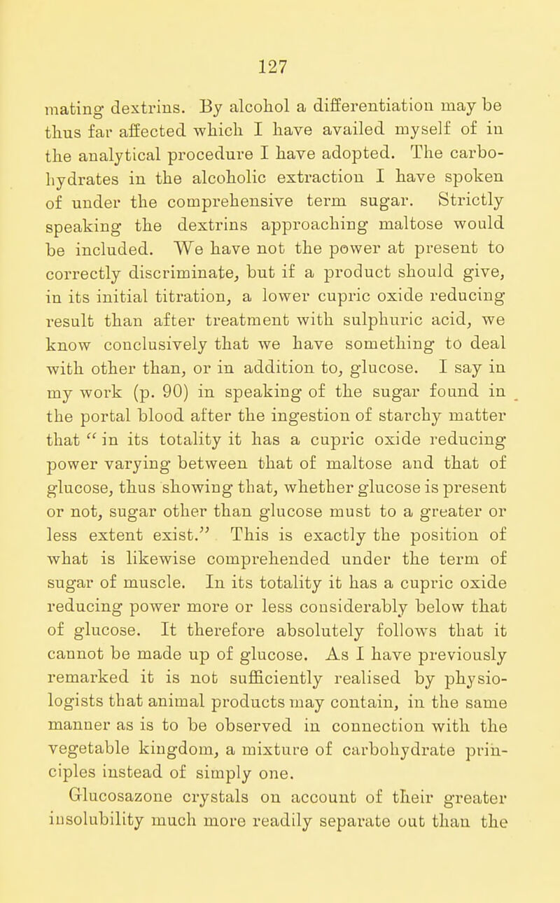 mating dextrins. By alcohol a differentiation may be thus far affected which I have availed myself of in the analytical procedure I have adopted. The carbo- hydrates in the alcoholic extraction I have spoken of under the comprehensive term sugar. Strictly speaking the dextrins approaching maltose would be included. We have not the power at present to correctly discriminate, but if a product should give, in its initial titration, a lower cupric oxide reducing result than after treatment with sulphuric acid, we know conclusively that we have something to deal with other than, or in addition to, glucose. I say in my work (p. 90) in speaking of the sugar found in the portal blood after the ingestion of starchy matter that  in its totality it has a cupric oxide reducing power varying between that of maltose and that of glucose, thus showing that, whether glucose is present or not, sugar other than glucose must to a greater or less extent exist. This is exactly the position of what is likewise comprehended under the term of sugar of muscle. In its totality it has a cupric oxide reducing power more or less considerably below that of glucose. It therefore absolutely follows that it cannot be made up of glucose. As I have previously remarked it is not sufficiently realised by physio- logists that animal products may contain, in the same manner as is to be observed in connection with the vegetable kingdom, a mixture of carbohydrate prin- ciples instead of simply one. Grlucosazone crystals on account of their greater insolubility much more readily separate out than the