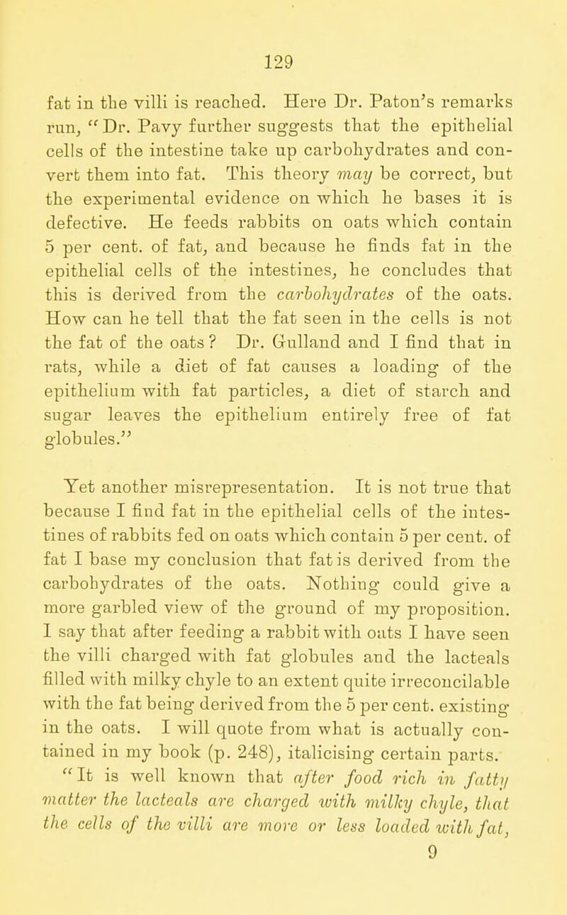 fat in the villi is reached. Here Dr. Paton's remarks run, Dr. Pavy further suggests that the epithelial cells of the intestine take up cai'bohydrates and con- vert them into fat. This theory may be correct, but the experimental evidence on which he bases it is defective. He feeds rabbits on oats which contain 5 per cent, of fat, and because he finds fat in the epithelial cells of the intestines, he concludes that this is derived from the carbohydrates of the oats. How can he tell that the fat seen in the cells is not the fat of the oats ? Dr. Gulland and I find that in rats, while a diet of fat causes a loading of the epithelium with fat particles, a diet of starch and sugar leaves the epithelium entirely free of fat globules. Yet another misrepresentation. It is not true that because I find fat in the epithelial cells of the intes- tines of rabbits fed on oats which contain 5 per cent, of fat I base my conclusion that fat is derived from the carbohydrates of the oats. Nothing could give a more garbled view of the ground of my proposition. 1 say that after feeding a rabbit with oats I have seen the villi charged with fat globules and the lacteals filled with milky chyle to an extent quite irreconcilable with the fat being derived from the 5 per cent, existing in the oats. I will quote from what is actually con- tained in my book (p. 248), italicising certain parts. It is well known that after food rich in fatty matter the lacteals are charged with milky chyle, that the cells of the villi are move or less loaded with fat, 9