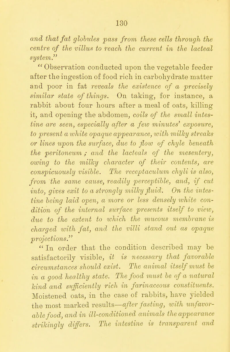 and that fat globules pass from these cells through the centre of the villus to reach the current in the lacteal system  Observation conducted upon the vegetable feeder after the ingestion of food rich in carbohydrate matter and poor in fat reveals the existence of a precisely similar state of things. On taking, for instance, a rabbit about four hours after a meal of oats, hilling it, and opening the abdomen, coils of the small intes- tine are seen, especially after a few minutes' exposure, to present a white opague appearance, with milky streaks or lines upon the surface, due to flow of chyle beneath the peritoneum; and the lacteals of the mesentery, owing to the milky character of their contents, are conspicuously visible. The receptaculum chyli is also, from the same cause, readily perceptible, and, if cut into, gives exit to a strongly milky fluid. On the intes- tine being laid open, a more or less densely white con- dition of the internal surface presents itself to view, due to the extent to which the mucous membrane is charged with fat, and the villi stand out as opaque projections.  In order that the condition described may be satisfactorily visible, it is necessary that favorable circumstances should exist. The animal itself must be in a good healthy state. The food must be of a natural kind and sufficiently rich in farinaceous constituents. Moistened oats, in the case of rabbits, have yielded the most marked results—after fasting, with tmfavor- ablefood, and in ill-conditioned animals the appearance strikingly differs. The intestine is transparent and