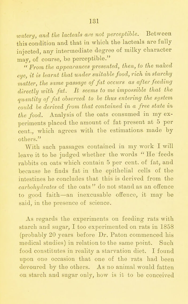 ■water;/, and the lacteals are not perceptible. Between this condition and that in which the lacteals are fully injected, any intermediate degree of milky character may, of course, be perceptible. From the appearances presented, then, to the naked eye, it is learnt that under suitable food, rich in starchy matter, the same passage of fat occurs as after feeding directly with fat. It seems to me impossible that the quantity of fat observed to be thus entering the system could be derived from that contained in a free state in the food. Analysis of the oats consumed in my ex- periments placed the amount of fat present at 5 per cent., which agrees with the estimations made by others.55 With such passages contained in my work I will leave it to be judged whether the words He feeds rabbits on oats which contain 5 per cent, of fat, and because he finds fat in the epithelial cells of the intestines he concludes that this is dei'ived from the carbohydrates of the oats 55 do not stand as an offence to good faith—an inexcusable offence, it may be said, in the presence of science. As regards the experiments on feeding rats with starch and sugar, I too experimented on rats in 1858 (probably 20 years before Dr. Paton commenced his medical studies) in relation to the same point. Such food constitutes in reality a starvation diet. I found upon one occasion that one of the rats had been devoured by the others. As no animal would fatten on starch and sugar only, how is it to be conceived
