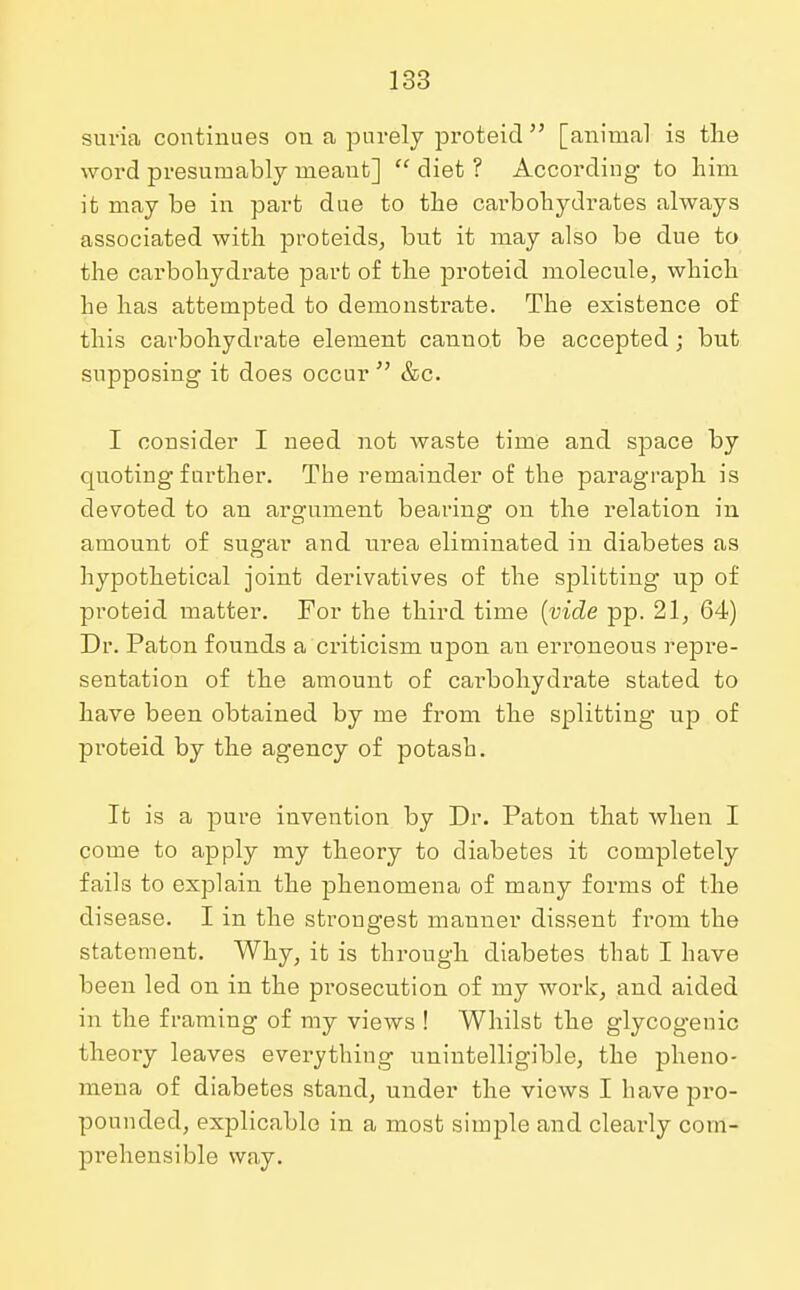 suria continues on a purely proteicl [animal is the word presumably meant]  diet ? According to him it may be in part due to the carbohydrates always associated with proteids, but it may also be due to the carbohydrate part of the proteicl molecule, which he has attempted to demonstrate. The existence of this carbohydrate element canuot be accepted; but supposing it does occur  &c. I consider I need not waste time and space by quoting further. The remainder of the paragraph is devoted to an argument bearing on the relation in amount of sugar and urea eliminated in diabetes as hypothetical joint derivatives of the splitting up of proteicl matter. For the third time (vide pp. 21, 64) Dr. Paton founds a criticism upon an erroneous repre- sentation of the amount of cai-bohydrate stated to have been obtained by me from the splitting up of proteid by the agency of potash. It is a pure invention by Dr. Paton that when I come to apply my theory to diabetes it completely fails to explain the phenomena of many forms of the disease. I in the strongest manner dissent fi*om the statement. Why, it is through diabetes that I have been led on in the prosecution of my work, and aided in the framing of my views ! Whilst the glycogenic theory leaves everything unintelligible, the pheno- mena of diabetes stand, under the views I have pro- pounded, explicable in a most simple and clearly com- prehensible way.