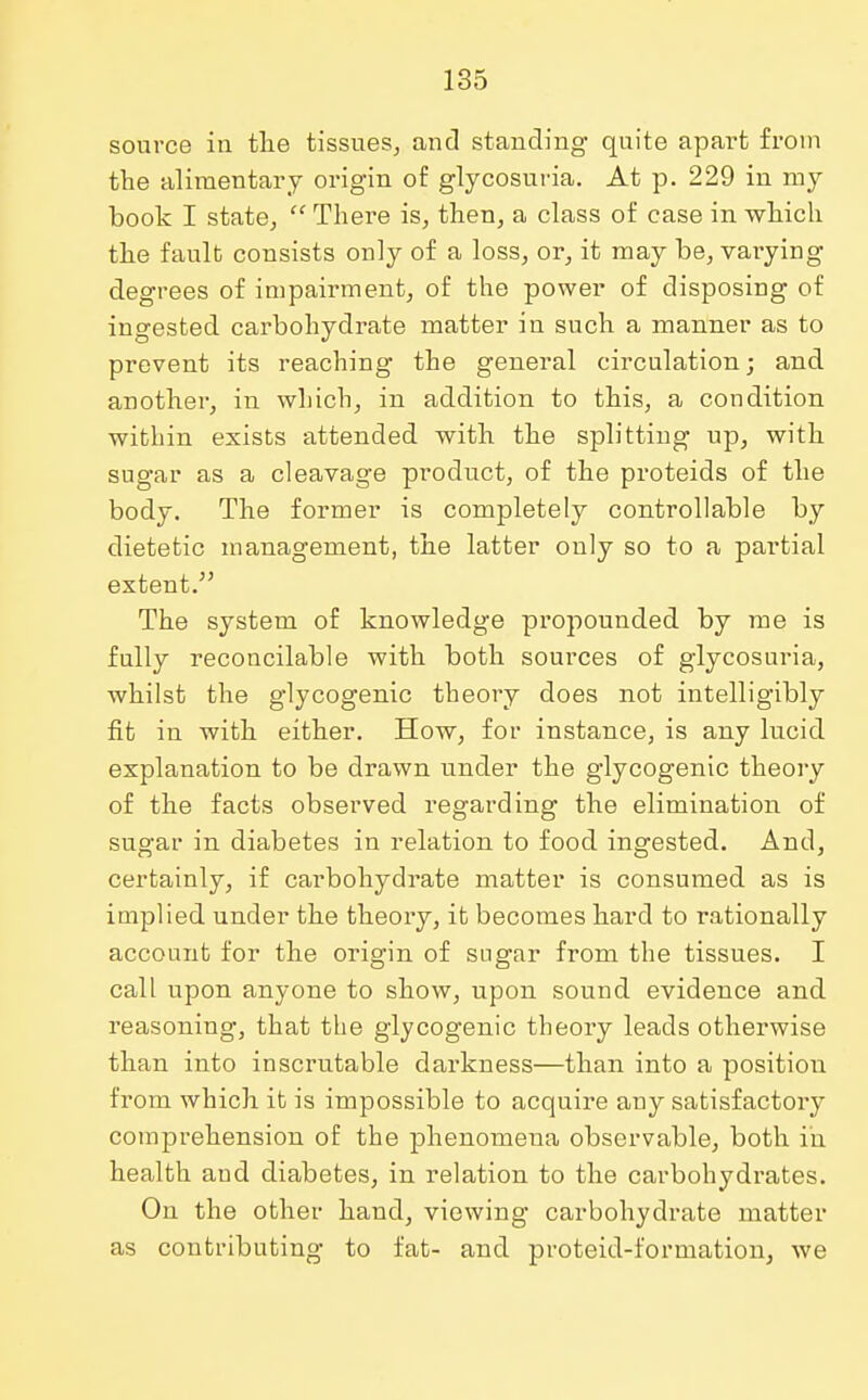 source in the tissues, and standing quite apart from the alimentary origin of glycosuria. At p. 229 in my book I state,  There is, then, a class of case in which the fault consists only of a loss, or, it may be, vaiying degrees of impairment, of the power of disposing of ingested carbohydrate matter in such a manner as to prevent its reaching the general circulation; and another, in which, in addition to this, a condition within exists attended with the splitting up, with sugar as a cleavage product, of the proteids of the body. The former is completely controllable by dietetic management, the latter only so to a partial extent. The system of knowledge propounded by me is fully reconcilable with both sources of glycosuria, whilst the glycogenic theory does not intelligibly fit in with either. How, for instance, is any lucid explanation to be drawn under the glycogenic theory of the facts observed regarding the elimination of sugar in diabetes in relation to food ingested. And, certainly, if carbohydrate matter is consumed as is implied under the theory, it becomes hard to rationally account for the origin of sugar from the tissues. I call upon anyone to show, upon sound evidence and reasoning, that the glycogenic theory leads otherwise than into inscrutable darkness—than into a position from which it is impossible to acquire any satisfactory comprehension of the phenomena observable, both in health and diabetes, in relation to the carbohydrates. On the other hand, viewing carbohydrate matter as contributing to fat- and proteid-formation, we