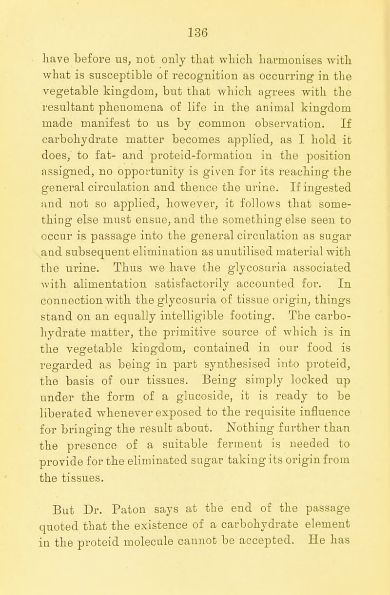 have before us, not only that which harmonises with what is susceptible of recognition as occurring in the vegetable kingdom, but that which agrees with the resultant phenomena of life in the animal kingdom made manifest to us by common observation. If carbohydrate matter becomes applied, as I hold it does, to fat- and proteid-formation in the position assigned, no opportunity is given for its reaching the general circulation and thence the urine. If ingested and not so applied, however, it follows that some- thing else must ensue, and the something else seen to occur is passage into the general circulation as sugar and subsequent elimination as unutilised material with the urine. Thus we have the glycosuria associated with alimentation satisfactorily accounted for. In connection with the glycosuria of tissue origin, things stand on an equally intelligible footing. The carbo- hydrate matter, the primitive source of which is in the vegetable kingdom, contained in our food is regarded as being in part synthesised into proteid, the basis of our tissues. Being simply locked up under the form of a glucoside, it is ready to be liberated whenever exposed to the requisite influence for bringing the result about. Nothing further than the presence of a suitable ferment is needed to provide for the eliminated sugar taking its origin from the tissues. But Dr. Paton says at the end of the passage quoted that the existence of a carbohydrate element in the proteid molecule cannot be accepted. He has