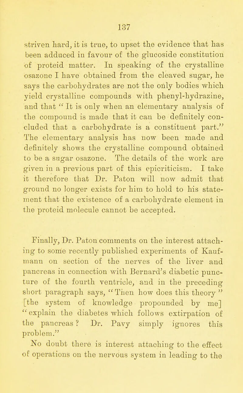 sti'iven hard, it is true, to upset the evidence that has been adduced iu favour of the glucoside constitution of proteid matter. In speaking of the crystalline osazone I have obtained from the cleaved sugar, he says the carbohydrates are not the only bodies which yield crystalline compounds with phenyl-hydrazine, and that  It is only when an elementary analysis of the compound is made that it can be definitely con- cluded that a carbohydrate is a constituent part. The elementary analysis has now been made and definitely shows the crystalline compound obtained to be a sugar osazone. The details of the work are given in a previous part of this epicriticism. I take it therefore that Dr. Paton will now admit that ground no longer exists for him to hold to his state- ment that the existence of a carbohydrate element in the proteid molecule cannot be accepted. Finally, Dr. Paton comments on the interest attach- ing to some recently published experiments of Kauf- mann on section of the nerves of the liver and pancreas in connection Avith Bernard's diabetic punc- ture of the fourth ventricle, and in the preceding short paragraph says, Then how does this theory  [the system of knowledge propounded by me]  explain the diabetes which follows extirpation of the pancreas ? Dr. Pavy simply ignores this problem. No doubt there is interest attaohing to the effect of operations on the nervous system in leading to the