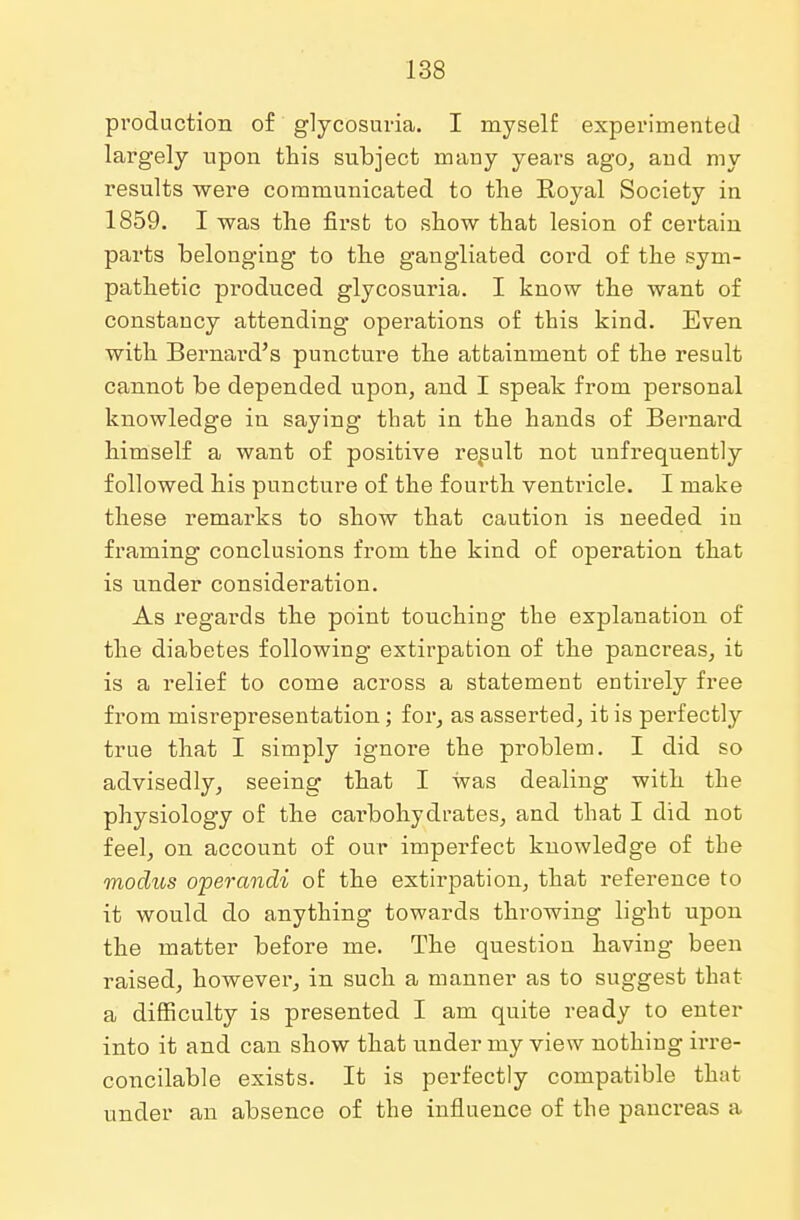 production of glycosuria. I myself experimented largely upon this subject mauy years ago, aud my results were communicated to the Royal Society in 1859. I was the first to show that lesion of certain parts belonging to the gangliated cord of the sym- pathetic produced glycosuria. I know the want of constancy attending operations of this kind. Even with Bernard's puncture the attainment of the result cannot be depended upon, and I speak from personal knowledge in saying that in the hands of Bernard himself a want of positive result not unfrequently followed his puncture of the fourth ventricle. I make these remarks to show that caution is needed in framing conclusions from the kind of operation that is under consideration. As regards the point touching the explanation of the diabetes following extirpation of the pancreas, it is a relief to come across a statement entirely free from misrepresentation; for, as asserted, it is perfectly true that I simply ignore the problem. I did so advisedly, seeing that I was dealing with the physiology of the carbohydrates, and that I did not feel, on account of our imperfect knowledge of the modus operandi of the extirpation, that reference to it would do anything towards throwing light upon the matter before me. The question having been raised, however, in such a manner as to suggest that a difficulty is presented I am quite ready to enter into it and can show that under my view nothing irre- concilable exists. It is perfectly compatible that under an absence of the influence of the pancreas a