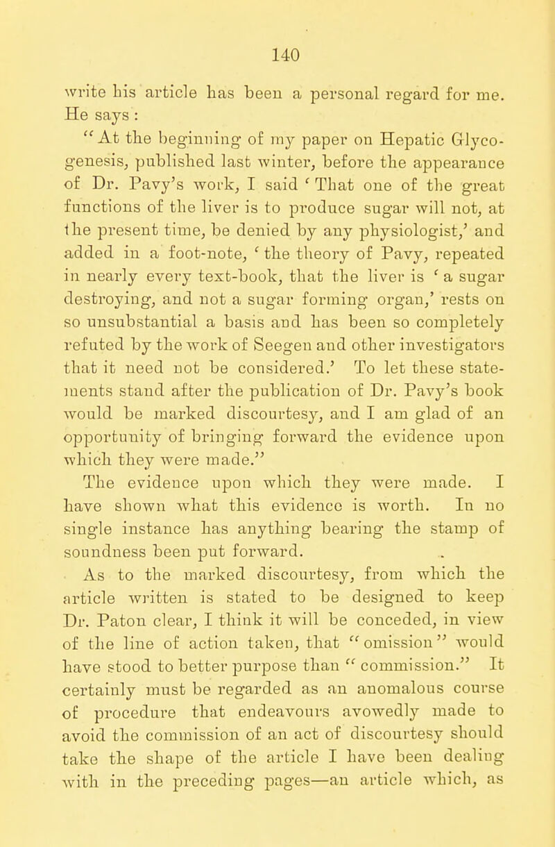 write his article has been a personal regard for me. He says : At the beginning of my paper on Hepatic Glyco- genosis, published last winter, before the appearance of Dr. Pavy's work, I said ' That one of the great functions of the liver is to produce sugar will not, at the present time, be denied by any physiologist/ and added in a foot-note, c the theory of Pavy, repeated in nearly every text-book, that the liver is f a sugar destroying, and not a sugar forming organ,' rests on so unsubstantial a basis and has been so completely refuted by the work of Seegen and other investigators that it need not be considered.' To let these state- ments stand after the publication of Dr. Pavy's book would be marked discourtesy, and I am glad of an opportunity of bringing forward the evidence upon which they were made. The evidence upon which they were made. I have shown what this evidence is worth. In no single instance has anything bearing the stamp of soundness been put forward. As to the marked discourtesy, from which the article written is stated to be designed to keep Dr. Paton clear, I think it will be conceded, in view of the line of action taken, that omission would have stood to better purpose than  commission. It certainly must be regarded as an anomalous course of procedure that endeavours avowedly made to avoid the commission of an act of discourtesy should take the shape of the article I have been dealing with in the preceding pages—an article which, as