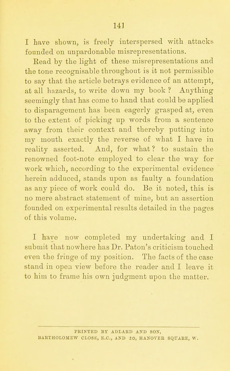 I Lave shown, is freely interspersed with attacks founded on unpardonable misrepresentations. Read by the light of these misrepresentations and the tone recognisable throughout is it not permissible to say that the article betrays evidence of an attempt, at all hazards, to write down my booh ? Anything seemingly that has come to hand that could be applied to disparagement has been eagerly grasped at, even to the extent of picking up words from a sentence away from their context and thereby putting into my mouth exactly the reverse of what I have in reality asserted. And, for what ? to sustain the renowned foot-note employed to clear the way for work which, according to the experimental evidence herein adduced, stands upon as faulty a foundation as any piece of work could do. Be it noted, this is no mere abstract statement of mine, but an assertion founded on experimental results detailed in the pages of this volume. I have now completed my undertaking and I submit that nowhere has Dr. Paton's criticism touched even the fringe of my position. The facts of the case stand in open view before the reader and I leave it to him to frame his own judgment upon the matter. PRINTED BY ADLARD AND SON, BARTHOLOMEW CLOSE, E.C., AND >0, HANOVER SQUARE, VV.