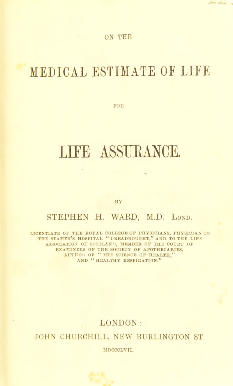 MEDICAL ESTIMATE OF LIFE fou LIFE ASSURANCE. BY STEPHEN H. WARD, M.D. Lond. LICENTIATE OF THE ROYAL COLLEGE OF PHYSICIANS, PHYSICIAN TO THE SEAMEN'S HOSPITAL  I.READNOUGHT, AND TO TOE LIFE ASSOCIATION OF SCOTLAND, MEMBER OF THE COURT OF EXAMINERS OF THE SOCIETY OF APOTHECARIES, AtTHOll OF  THE SCIENCE OF HEALTH, AND  HEALTHY RESPIRATION. JOHN LONDON: CHURCHILL, NEW BURLINGTON MDCCCLVTI. ST.