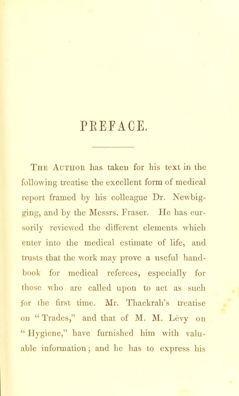 PEEFACE. The Author has taken for his text in the following treatise the excellent form of medical report framed by his colleague Dr. Newbig- ging, and by the Messrs. Fraser. He has cur- sorily reviewed the different elements which enter into the medical estimate of life, and trusts that the work may prove a useful hand- book for medical referees, especially for those who are called upon to act as such for the first time. Mr. Thackrah's treatise on Trades, and that of M. M. Levy on  Hygiene, have furnished him with valu- able information; and he has to express his