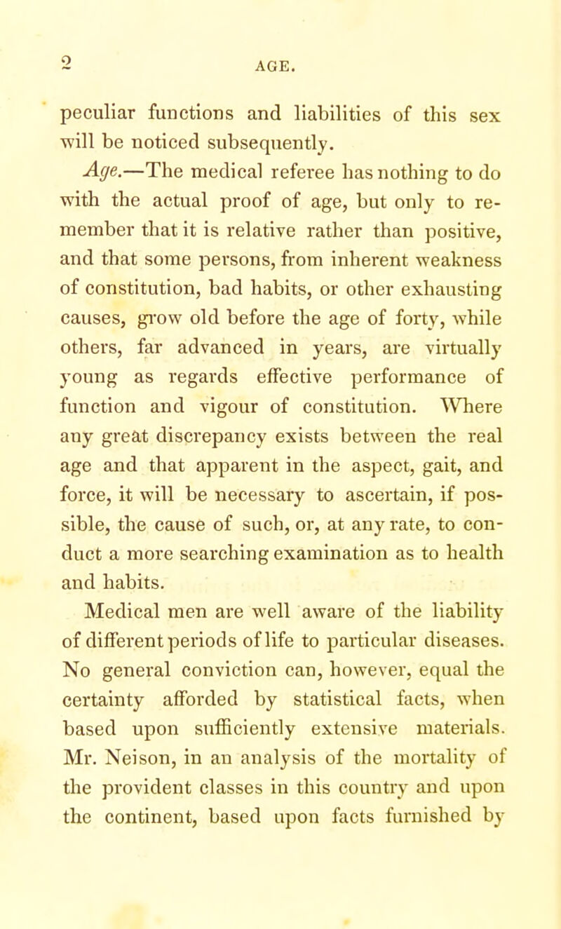 •J peculiar functions and liabilities of this sex ■will be noticed subsequently. Age.—The medical referee has nothing to do with the actual proof of age, but only to re- member that it is relative rather than positive, and that some persons, from inherent weakness of constitution, bad habits, or other exhausting causes, grow old before the age of forty, while others, far advanced in years, are virtually young as regards effective performance of function and vigour of constitution. Where any great discrepancy exists between the real age and that apparent in the aspect, gait, and force, it will be necessary to ascertain, if pos- sible, the cause of such, or, at any rate, to con- duct a more searching examination as to health and habits. Medical men are well aware of the liability of different periods of life to particular diseases. No general conviction can, however, equal the certainty afforded by statistical facts, when based upon sufficiently extensive materials. Mr. Neison, in an analysis of the mortality of the provident classes in this country and upon the continent, based upon facts furnished by