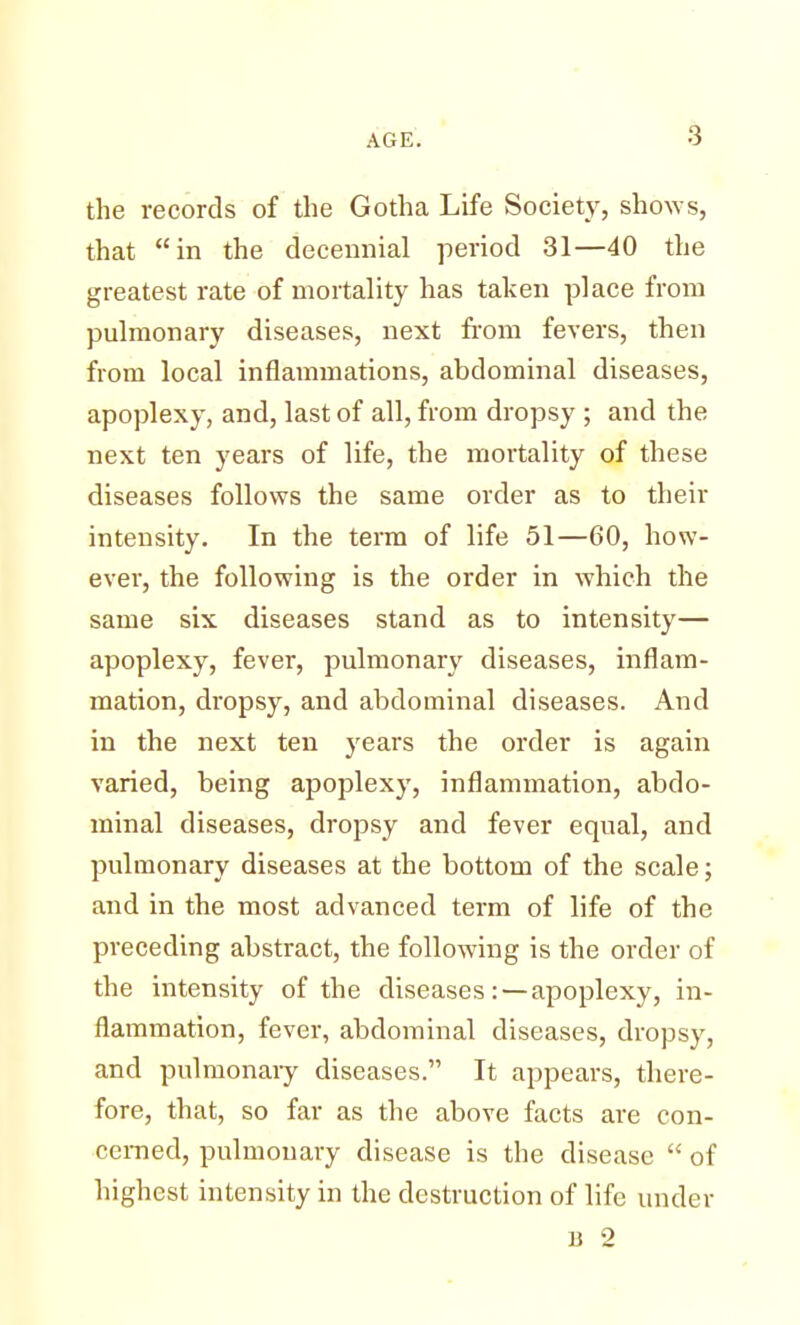 the records of the Gotha Life Society, shows, that in the decennial period 31—40 the greatest rate of mortality has taken place from pulmonary diseases, next from fevers, then from local inflammations, abdominal diseases, apoplexy, and, last of all, from dropsy ; and the next ten years of life, the mortality of these diseases follows the same order as to their intensity. In the term of life 51—60, how- ever, the following is the order in which the same six diseases stand as to intensity— apoplexy, fever, pulmonary diseases, inflam- mation, dropsy, and abdominal diseases. And in the next ten years the order is again varied, being apoplexy, inflammation, abdo- minal diseases, dropsy and fever equal, and pulmonary diseases at the bottom of the scale; and in the most advanced term of life of the preceding abstract, the following is the order of the intensity of the diseases: — apoplexy, in- flammation, fever, abdominal diseases, dropsy, and pulmonary diseases. It appears, there- fore, that, so far as the above facts are con- cerned, pulmonary disease is the disease  of highest intensity in the destruction of life under B 2