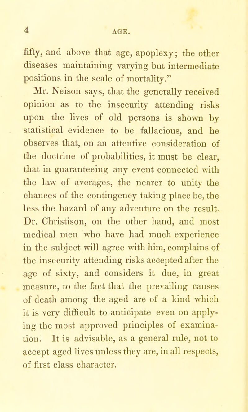 fifty, and above that age, apoplexy; the other diseases maintaining varying but intermediate positions in the scale of mortality. Mr. Neison says, that the generally received opinion as to the insecurity attending risks upon the lives of old persons is shown by statistical evidence to be fallacious, and he observes that, on an attentive consideration of the doctrine of probabilities, it must be clear, that in guaranteeing any event connected with the law of averages, the nearer to unity the chances of the contingency taking place be, the less the hazard of any adventure on the result. Dr. Christison, on the other hand, and most medical men who have had much experience in the subject will agree with him, complains of the insecurity attending risks accepted after the age of sixty, and considers it due, in great measure, to the fact that the prevailing causes of death among the aged are of a kind which it is very difficult to anticipate even on apply- ing the most approved principles of examina- tion. It is advisable, as a general rule, not to accept aged lives unless they are, in all respects, of first class character.