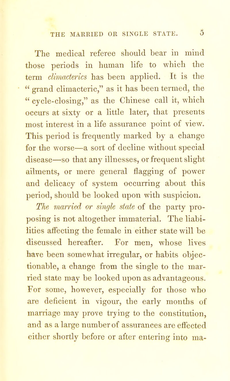 THE MARRIED OR SINGLE STATE. The medical referee should bear in mind those periods in human life to which the term climacterics has been applied. It is the  grand climacteric, as it has been termed, the  cycle-closing, as the Chinese call it, which occurs at sixty or a little later, that presents most interest in a life assurance point of view. This period is frequently marked by a change for the worse—a sort of decline without special disease—so that any illnesses, or frequent slight ailments, or mere general flagging of power and delicacy of system occurring about this period, should be looked upon with suspicion. The married or single state of the party pro- posing is not altogether immaterial. The liabi- lities affecting the female in either state will be discussed hereafter. For men, whose lives have been somewhat irregular, or habits objec- tionable, a change from the single to the mar- ried state may be looked upon as advantageous. For some, however, especially for those who are deficient in vigour, the early months of marriage may prove trying to the constitution, and as a large number of assurances are effected either shortly before or after entering into ma-