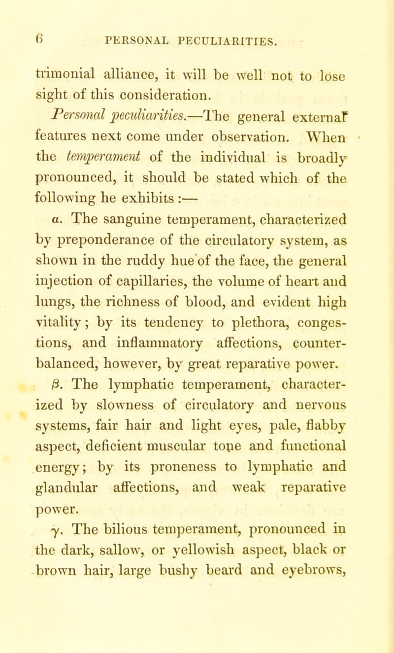 trimonial alliance, it will be well not to lose sight of this consideration. Personal peculiarities.—The general external* features next come under observation. When the temperament of the individual is broadly pronounced, it should be stated which of the following he exhibits :— a. The sanguine temperament, characterized by preponderance of the circulatory system, as shown in the ruddy hue of the face, the general injection of capillaries, the volume of heart and lungs, the richness of blood, and evident high vitality; by its tendency to plethora, conges- tions, and inflammatory affections, counter- balanced, however, by great reparative power. /3. The lymphatic temperament, character- ized by slowness of circulatory and nervous systems, fair hair and light eyes, pale, flabby aspect, deficient muscular tope and functional energy; by its proneness to lymphatic and glandular affections, and weak reparative power. y. The bilious temperament, pronounced in the dark, sallow, or yellowish aspect, black or brown hair, large bushy beard and eyebrows,