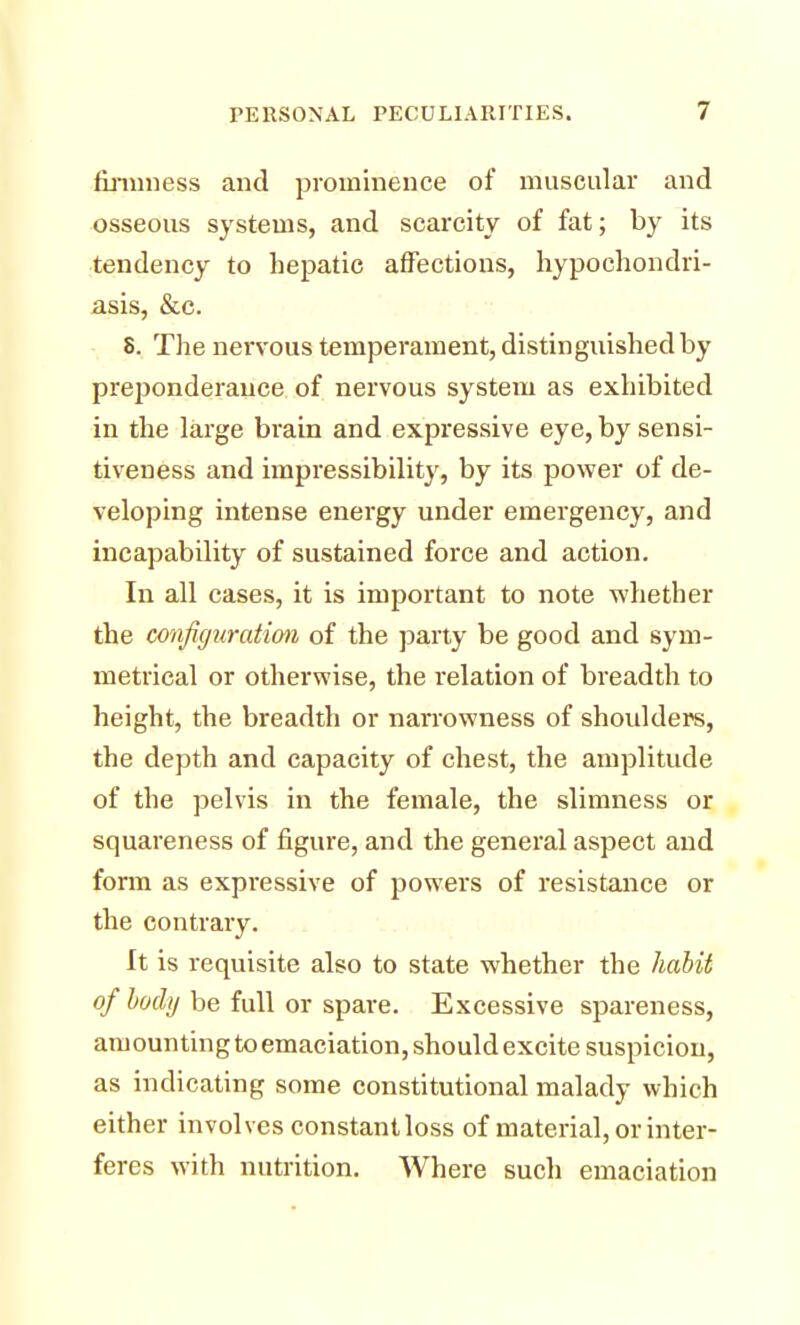 firmness and prominence of muscular and osseous systems, and scarcity of fat; by its tendency to hepatic affections, hypochondri- asis, &c. 8. The nervous temperament, distinguished by preponderance of nervous system as exhibited in the large brain and expressive eye, by sensi- tiveness and impressibility, by its power of de- veloping intense energy under emergency, and incapability of sustained force and action. In all cases, it is important to note -whether the configuration of the party be good and sym- metrical or otherwise, the relation of breadth to height, the breadth or narrowness of shoulders, the depth and capacity of chest, the amplitude of the pelvis in the female, the slimness or squareness of figure, and the general aspect and form as expressive of powers of resistance or the contrary. It is requisite also to state whether the habit of body be full or spare. Excessive spareness, amounting to emaciation, should excite suspicion, as indicating some constitutional malady which either involves constant loss of material, or inter- feres with nutrition. Where such emaciation