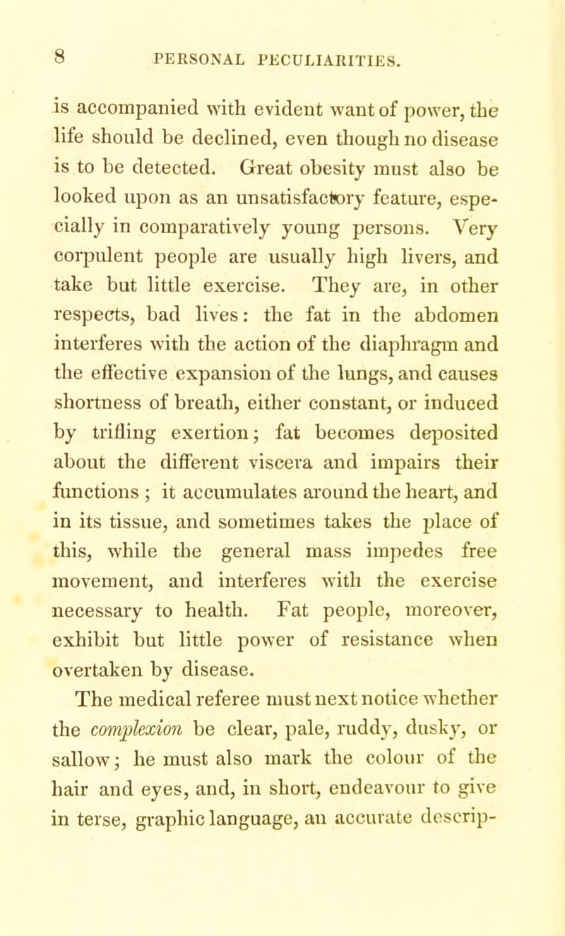 is accompanied with evident want of power, the life should be declined, even though no disease is to be detected. Great obesity must also be looked upon as an unsatisfactory feature, espe- cially in comparatively young persons. Very corpulent people are usually high livers, and take but little exercise. They are, in other respects, bad lives: the fat in the abdomen interferes with the action of the diaphragm and the effective expansion of the lungs, and causes shortness of breath, either constant, or induced by trifling exertion; fat becomes deposited about the different viscera and impairs their functions ; it accumulates around the heart, and in its tissue, and sometimes takes the place of this, while the general mass impedes free movement, and interferes with the exercise necessary to health. Fat people, moreover, exhibit but little power of resistance when overtaken by disease. The medical referee must next notice whether the complexion be clear, pale, ruddy, dusky, or sallow; he must also mark the colour of the hair and eyes, and, in short, endeavour to give in terse, graphic language, an accurate descrip-