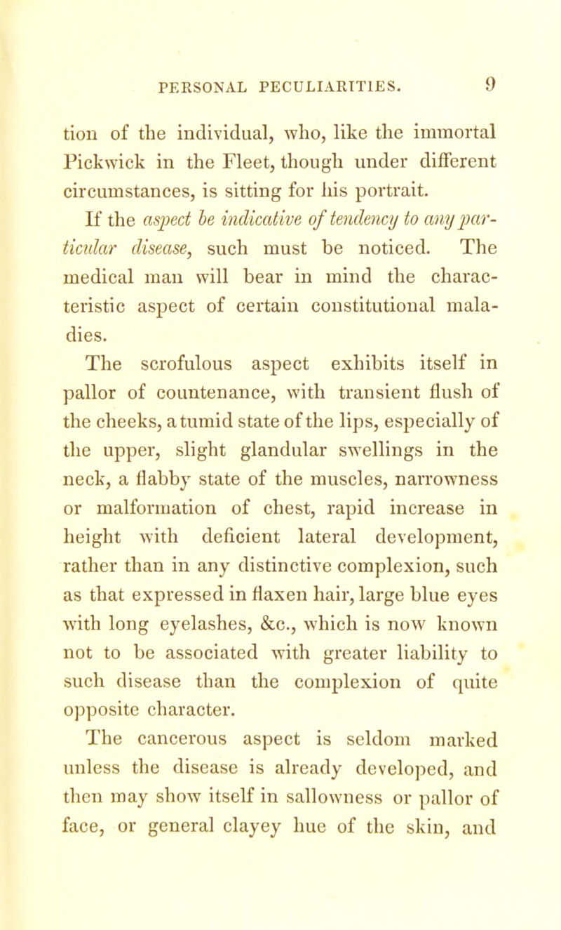 tion of the individual, who, like the immortal Pickwick in the Fleet, though under different circumstances, is sitting for his portrait. If the aspect be indicative of tendency to any par- ticular disease, such must be noticed. The medical man will bear in mind the charac- teristic aspect of certain constitutional mala- dies. The scrofulous aspect exhibits itself in pallor of countenance, with transient flush of the cheeks, a tumid state of the lips, especially of the upper, slight glandular swellings in the neck, a flabby state of the muscles, naiTowness or malformation of chest, rapid increase in height with deficient lateral development, rather than in any distinctive complexion, such as that expressed in flaxen hair, large blue eyes with long eyelashes, &c, which is now known not to be associated with greater liability to such disease than the complexion of quite opposite character. The cancerous aspect is seldom marked unless the disease is already developed, and then may show itself in sallowness or pallor of face, or general clayey hue of the skin, and