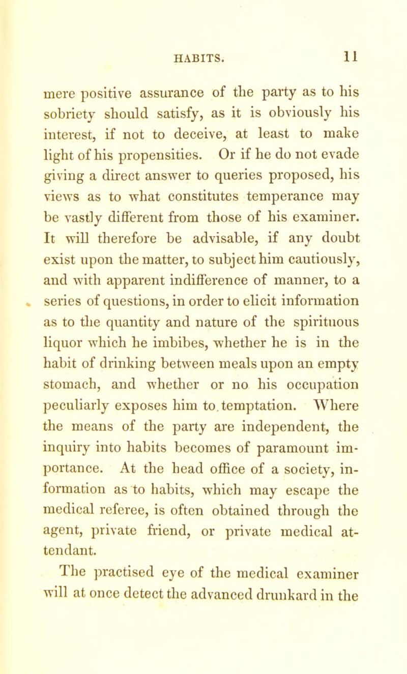 mere positive assurance of the party as to his sobriety should satisfy, as it is obviously his interest, if not to deceive, at least to make light of his propensities. Or if he do not evade giving a direct answer to queries proposed, his views as to what constitutes temperance may be vastly different from those of his examiner. It will therefore be advisable, if any doubt exist upon the matter, to subject him cautiously, and with apparent indifference of manner, to a series of questions, in order to elicit information as to the quantity and nature of the spirituous liquor which he imbibes, whether he is in the habit of drinking between meals upon an empty stomach, and whether or no his occupation peculiarly exposes him to. temptation. Where the means of the party are independent, the inquiry into habits becomes of paramount im- portance. At the head office of a society, in- formation as to habits, which may escape the medical referee, is often obtained through the agent, private friend, or private medical at- tendant. The practised eye of the medical examiner will at once detect the advanced drunkard in the
