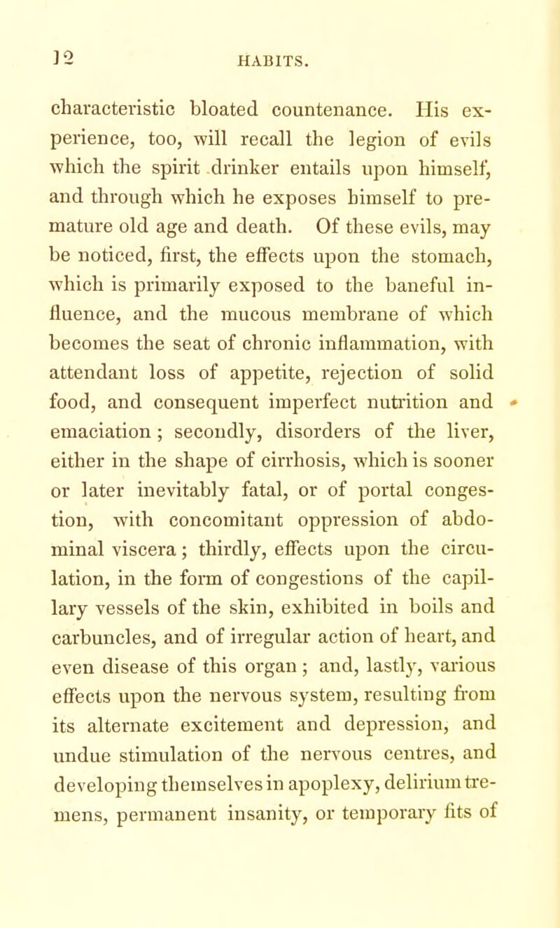 characteristic bloated countenance. His ex- perience, too, will recall the legion of evils which the spirit drinker entails upon himself, and through which he exposes himself to pre- mature old age and death. Of these evils, may be noticed, first, the effects upon the stomach, which is primarily exposed to the baneful in- fluence, and the mucous membrane of which becomes the seat of chronic inflammation, with attendant loss of appetite, rejection of solid food, and consequent imperfect nutrition and * emaciation; secondly, disorders of the liver, either in the shape of cirrhosis, which is sooner or later inevitably fatal, or of portal conges- tion, with concomitant oppression of abdo- minal viscera; thirdly, effects upon the circu- lation, in the form of congestions of the capil- lary vessels of the skin, exhibited in boils and carbuncles, and of irregular action of heart, and even disease of this organ ; and, lastly, various effects upon the nervous system, resulting froin its alternate excitement and depression, and undue stimulation of the nervous centres, and developing themselves in apoplexy, delirium tre- mens, permanent insanity, or temporary fits of
