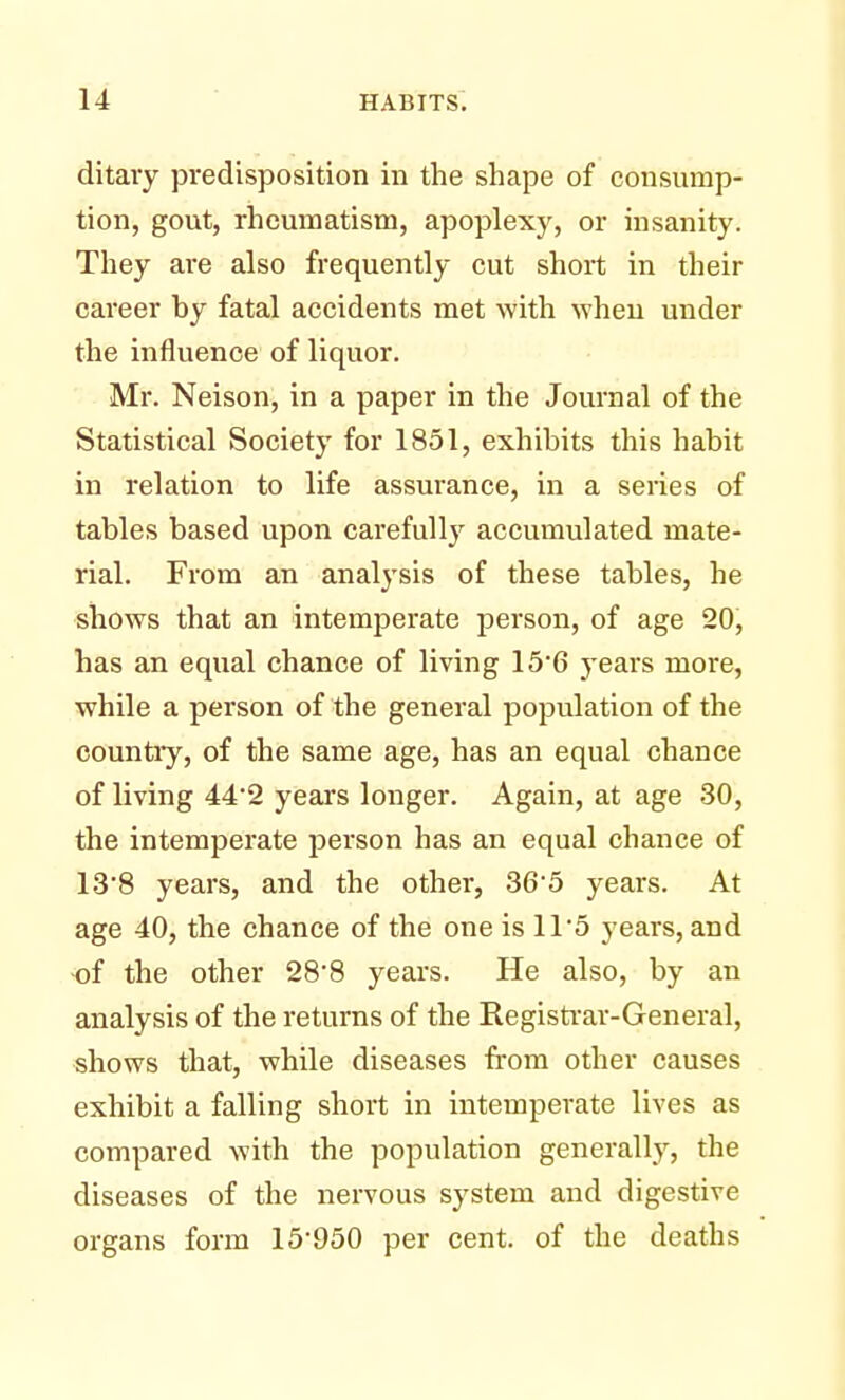 ditary predisposition in the shape of consump- tion, gout, rheumatism, apoplexy, or insanity. They are also frequently cut short in their career by fatal accidents met with when under the influence of liquor. Mr. Neison, in a paper in the Journal of the Statistical Society for 1851, exhibits this habit in relation to life assurance, in a series of tables based upon carefully accumulated mate- rial. From an analysis of these tables, he shows that an intemperate person, of age 20, has an equal chance of living 15'6 years more, while a person of the general population of the country, of the same age, has an equal chance of living 44*2 years longer. Again, at age 30, the intemperate person has an equal chance of 13*8 years, and the other, 36*5 years. At age 40, the chance of the one is 11'5 years, and of the other 28*8 years. He also, by an analysis of the returns of the Registrar-General, shows that, while diseases from other causes exhibit a falling short in intemperate lives as compared with the population generally, the diseases of the nervous system and digestive organs form 15'950 per cent, of the deaths