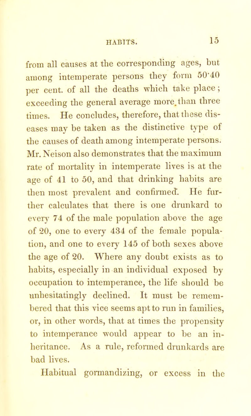 from all causes at the corresponding ages, but among intemperate persons they form 50-40 per cent, of all the deaths which take place; exceeding the general average more, than three times. He concludes, therefore, that these dis- eases may be taken as the distinctive type of the causes of death among intemperate persons. Mr. Neison also demonstrates that the maximum rate of mortality in intemperate lives is at the age of 41 to 50, and that drinking habits are then most prevalent and confirmed'. He fur- ther calculates that there is one drunkard to every 74 of the male population above the age of 20, one to every 434 of the female popula- tion, and one to every 145 of both sexes above the age of 20. Where any doubt exists as to habits, especially in an individual exposed by occupation to intemperance, the life should be unhesitatingly declined. It must be remem- bered that this vice seems apt to run in families, or, in other words, that at times the propensity to intemperance would appear to be an in- heritance. As a rule, reformed drunkards are bad lives. Habitual gormandizing, or excess in the