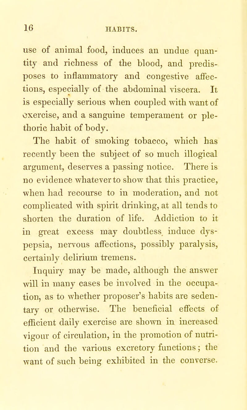 use of animal food, induces an undue quan- tity and richness of the blood, and predis- poses to inflammatory and congestive affec- tions, especially of the abdominal viscera. It is especially serious when coupled with want of exercise, and a sanguine temperament or ple- thoric habit of body. The habit of smoking tobacco, which has recently been the subject of so much illogical argument, deserves a passing notice. There is no evidence whatever to show that this practice, when had recourse to in moderation, and not complicated with spirit drinking, at all tends to shorten the duration of life. Addiction to it in great excess may doubtless, induce dys- pepsia, nervous affections, possibly paralysis, certainly delirium tremens. Inquiry may be made, although the answer will in many cases be involved in the occupa- tion, as to whether proposer's habits are seden- tary or otherwise. The beneficial effects of efficient daily exercise are shown in increased vigour of circulation, in the promotion of nutri- tion and the various excretory functions; the want of such being exhibited in the converse.