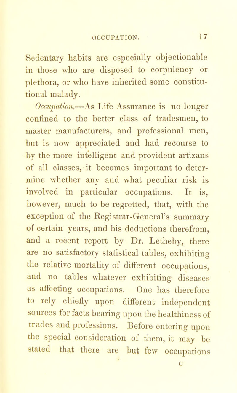 Sedentary habits are especially objectionable in those who are disposed to corpulency or plethora, or who have inherited some constitu- tional malady. Occupation.—As Life Assurance is no longer confined to the better class of tradesmen, to master manufacturers, and professional men, but is now appreciated and had recourse to by the more intelligent and provident artizans of all classes, it becomes important to deter- mine whether any and what peculiar risk is involved in particular occupations. It is, however, much to be regretted, that, with the exception of the Registrar-General's summary of certain years, and his deductions therefrom, and a recent report by Dr. Letheby, there are no satisfactory statistical tables, exhibiting the relative mortality of different occupations, and no tables whatever exhibiting diseases as affecting occupations. One has therefore to rely chiefly upon different independent sources for facts bearing upon the healthiness of trades and professions. Before entering upon the special consideration of them, it may be stated that there are but few occupations c