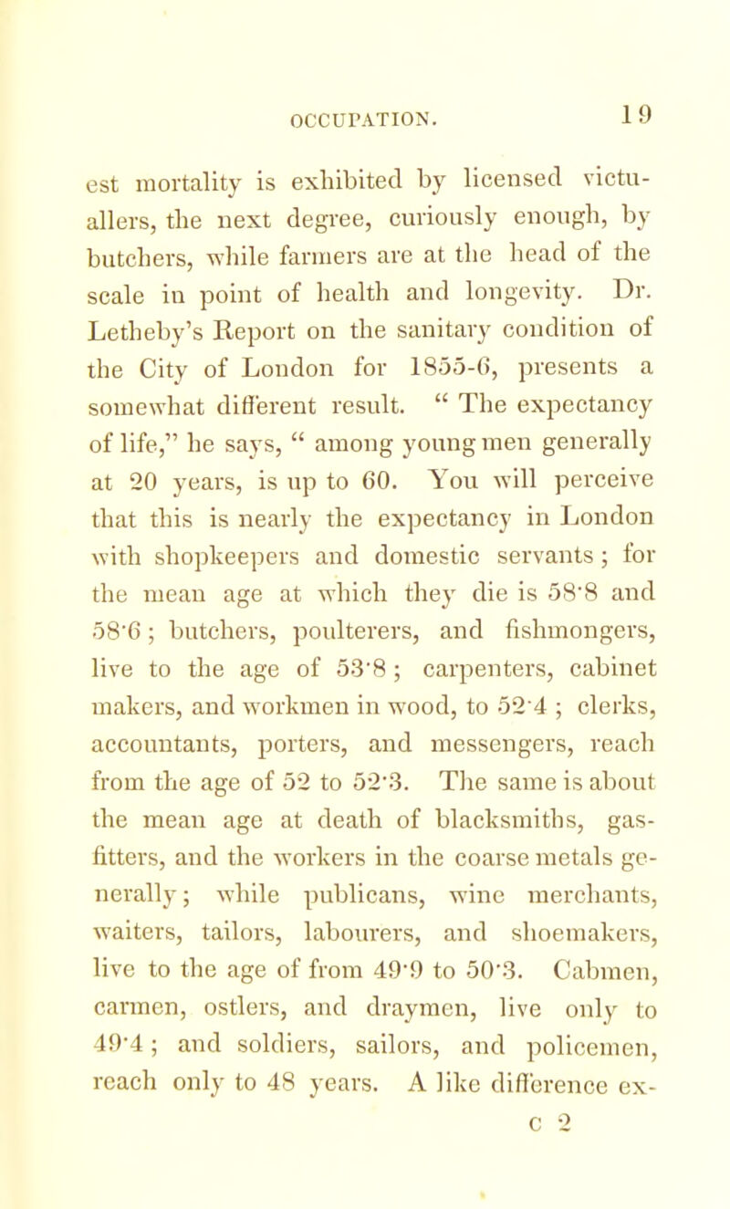 est mortality is exhibited by licensed victu- allers, the next degree, curiously enough, by butchers, while farmers are at the head of the scale iu point of health and longevity. Dr. Letheby's Report on the sanitary condition of the City of London for 1855-6, presents a somewhat different result. The expectancy of life, he says, among young men generally at 20 years, is up to 60. You will perceive that this is nearly the expectancy in London with shopkeepers and domestic servants; for the mean age at which they die is 588 and 58'6; butchers, poulterers, and fishmongers, live to the age of 53'8; carpenters, cabinet makers, and workmen in wood, to 52 4 ; clerks, accountants, porters, and messengers, reach from the age of 52 to 52%3. The same is about the mean age at death of blacksmiths, gas- fitters, and the workers in the coarse metals ge- nerally ; while publicans, wine merchants, waiters, tailors, labourers, and shoemakers, live to the age of from 49-9 to 503. Cabmen, carmen, ostlers, and draymen, live only to 49*4; and soldiers, sailors, and policemen, reach only to 48 years. A like difference ex- c 2