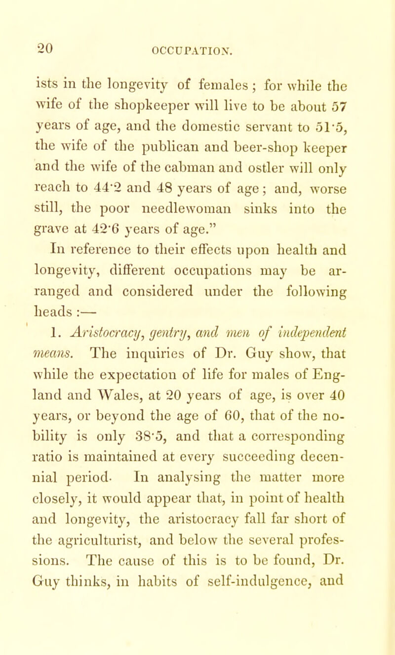 ists in the longevity of females ; for while the wife of the shopkeeper will live to be about 57 years of age, and the domestic servant to 51 o, the wife of the publican and beer-shop keeper and the wife of the cabman and ostler will only reach to 442 and 48 years of age; and, worse still, the poor needlewoman sinks into the grave at 426 years of age. In reference to their effects upon health and longevity, different occupations may be ar- ranged and considered under the following heads:— 1. Aristocracy, gentry, and men of independent means. The inquiries of Dr. Guy show, that while the expectation of life for males of Eng- land and Wales, at 20 years of age, is over 40 years, or beyond the age of 60, that of the no- bility is only 38'5, and that a corresponding ratio is maintained at every succeeding decen- nial period- In analysing the matter more closely, it would appear that, in point of health and longevity, the aristocracy fall far short of the agriculturist, and below the several profes- sions. The cause of this is to be found, Dr. Guy thinks, in habits of self-indulgence, and