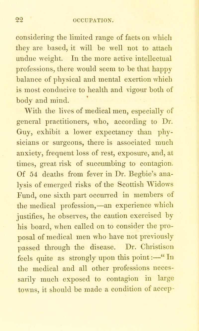 considering the limited range of facts on which they are based, it will be well not to attach undue weight. In the more active intellectual professions, there would seem to be that happy balance of physical and mental exertion which is most conducive to health and vigour both of body and mind. With the lives of medical men, especially of general practitioners, who, according to Dr. Guy, exhibit a lower expectancy than phy- sicians or surgeons, there is associated much anxiety, frequent loss of rest, exposure, and, at times, great risk of succumbing to contagion. Of 54 deaths from fever in Dr. Begbie's ana- lysis of emerged risks of the Scottish Widows Fund, one sixth part occurred in members of the medical profession,—an experience which justifies, he observes, the caution exercised by his board, when called on to consider the pro- posal of medical men who have not previously passed through the disease. Dr. Christison feels quite as strongly upon this point:— In the medical and all other professions neces- sarily much exposed to contagion in large towns, it should be made a condition of accep-