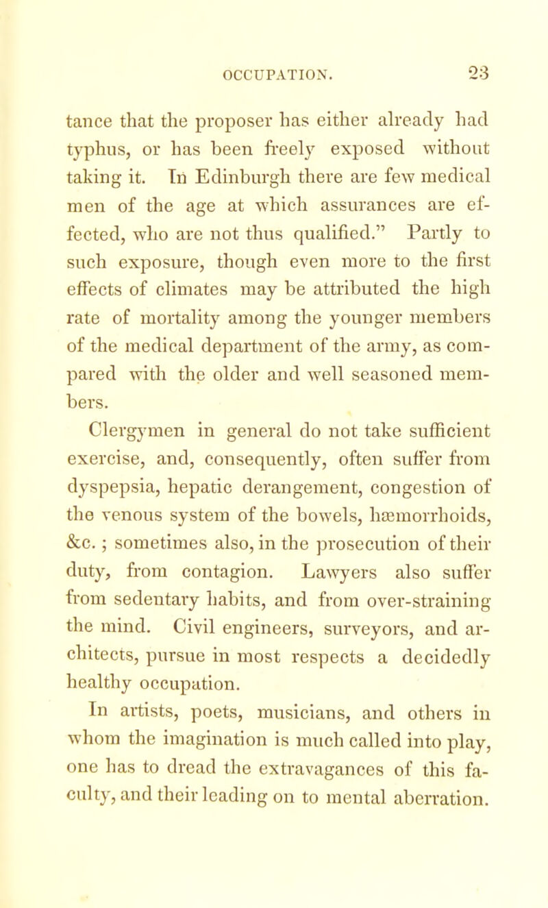tance that the proposer has either already had typhus, or has been freely exposed -without taking it. Tri Edinburgh there are few medical men of the age at which assurances are ef- fected, who are not thus qualified. Partly to such exposure, though even more to the first effects of climates may be attributed the high rate of mortality among the younger members of the medical department of the army, as com- pared with the older and well seasoned mem- bers. Clergymen in general do not take sufficient exercise, and, consequently, often suffer from dyspepsia, hepatic derangement, congestion of the venous system of the bowels, haemorrhoids, &c.; sometimes also, in the prosecution of their duty, from contagion. Lawyers also suffer from sedentary habits, and from over-straining the mind. Civil engineers, surveyors, and ar- chitects, pursue in most respects a decidedly healthy occupation. In artists, poets, musicians, and others in whom the imagination is much called into play, one has to dread the extravagances of this fa- culty, and their leading on to mental aberration.