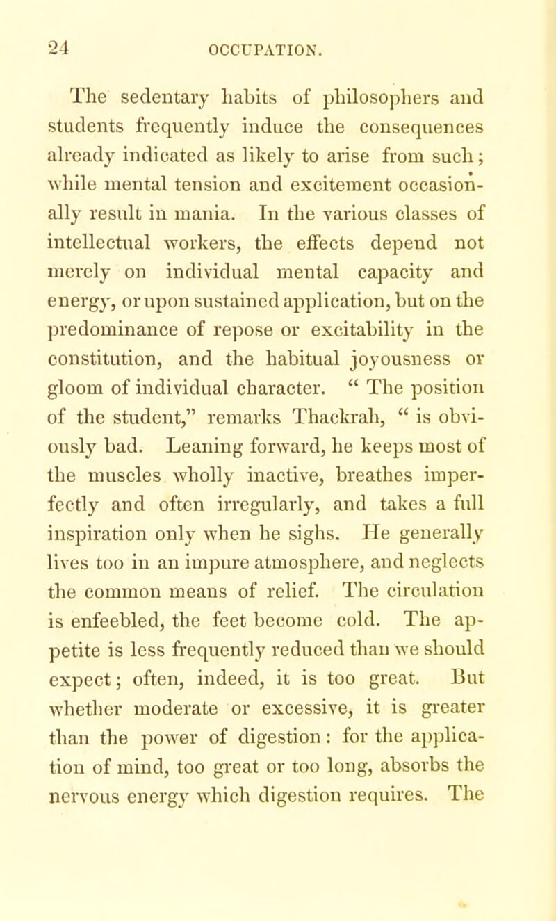 The sedentary habits of philosophers and students frequently induce the consequences already indicated as likely to arise from such; while mental tension and excitement occasion- ally result in mania. In the various classes of intellectual workers, the effects depend not merely on individual mental capacity and energy, or upon sustained application, but on the predominance of repose or excitability in the constitution, and the habitual joyousness or gloom of individual character.  The position of the student, remarks Thackrah,  is obvi- ously bad. Leaning forward, he keeps most of the muscles wholly inactive, breathes imper- fectly and often irregularly, and takes a full inspiration only when he sighs. He generally lives too in an impure atmosphere, and neglects the common means of relief. The circulation is enfeebled, the feet become cold. The ap- petite is less frequently reduced than we should expect; often, indeed, it is too great. But whether moderate or excessive, it is greater than the power of digestion: for the applica- tion of mind, too great or too long, absorbs the nervous energy which digestion requires. The