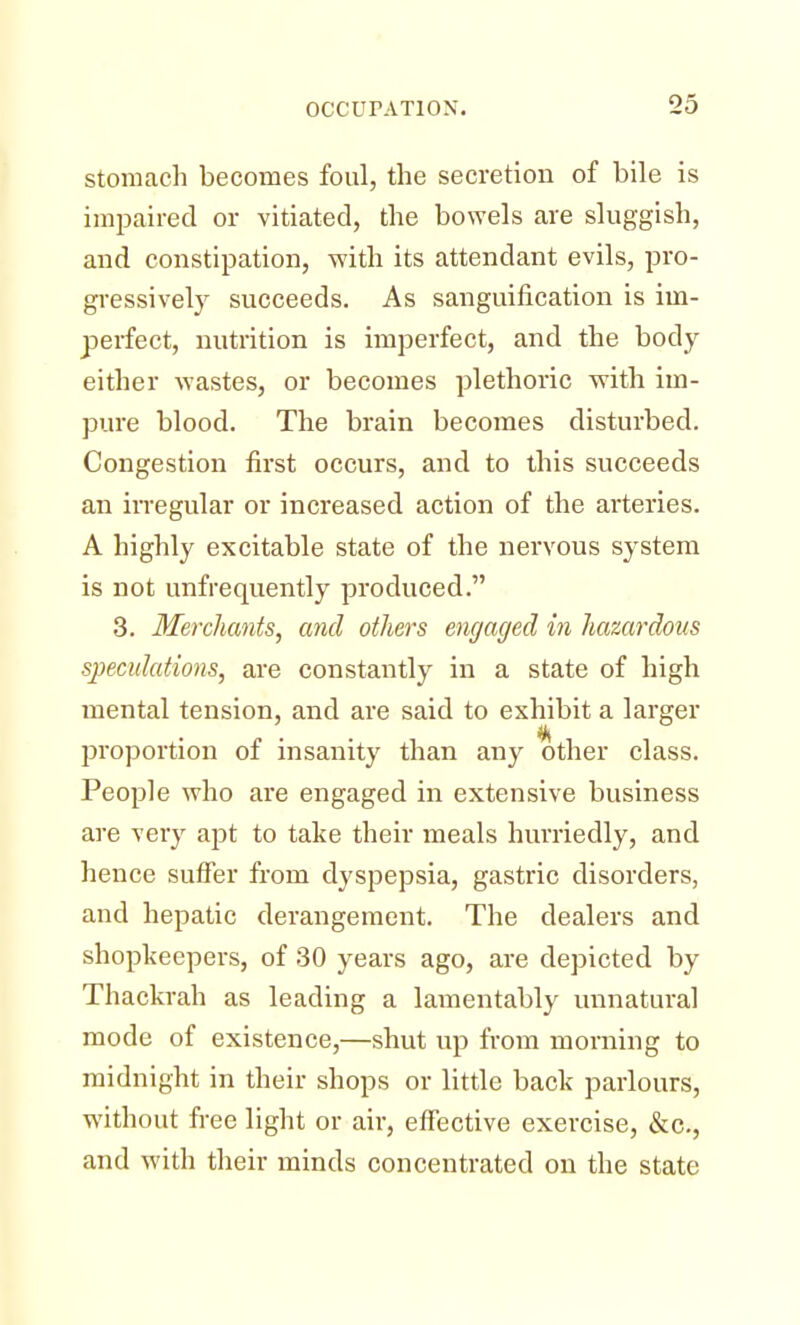 stomach becomes foul, the secretion of bile is impaired or vitiated, the bowels are sluggish, and constipation, -with its attendant evils, pro- gressively succeeds. As sanguification is im- perfect, nutrition is imperfect, and the body either wastes, or becomes plethoric with im- pure blood. The brain becomes disturbed. Congestion first occurs, and to this succeeds an irregular or increased action of the arteries. A highly excitable state of the nervous system is not unfrequently produced. 3. Merchants, and others engaged in hazardous speculations, are constantly in a state of high mental tension, and are said to exhibit a larger proportion of insanity than any other class. People who are engaged in extensive business are very apt to take their meals hurriedly, and hence suffer from dyspepsia, gastric disorders, and hepatic derangement. The dealers and shopkeepers, of 30 years ago, are depicted by Thackrah as leading a lamentably unnatural mode of existence,—shut up from morning to midnight in their shops or little back parlours, without free light or air, effective exercise, &c, and with their minds concentrated on the state