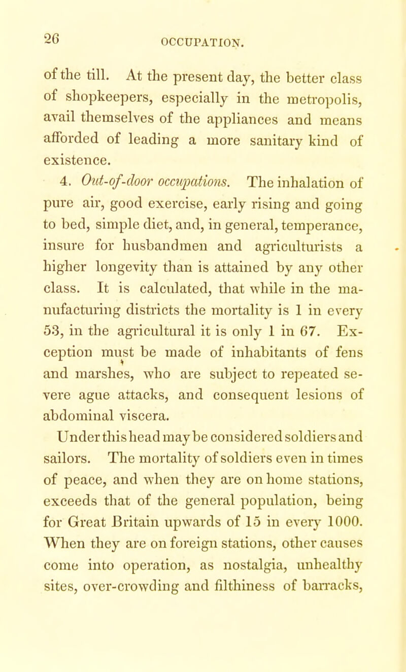 of the till. At the present day, the better class of shopkeepers, especially in the metropolis, avail themselves of the appliances and means afforded of leading a more sanitary kind of existence. 4. Out-of-door occupations. The inhalation of pure air, good exercise, early rising and going to bed, simple diet, and, in general, temperance, insure for husbandmen and agriculturists a higher longevity than is attained by any other class. It is calculated, that while in the ma- nufacturing districts the mortality is 1 in every 53, in the agricultural it is only 1 in 67. Ex- ception must be made of inhabitants of fens and marshes, who are subject to repeated se- vere ague attacks, and consequent lesions of abdominal viscera. Under this head may be considered soldiers and sailors. The mortality of soldiers even in times of peace, and when they are on home stations, exceeds that of the general population, being for Great Britain upwards of 15 in every 1000. When they are on foreign stations, other causes come into operation, as nostalgia, unhealthy sites, over-crowding and filthiness of barracks,