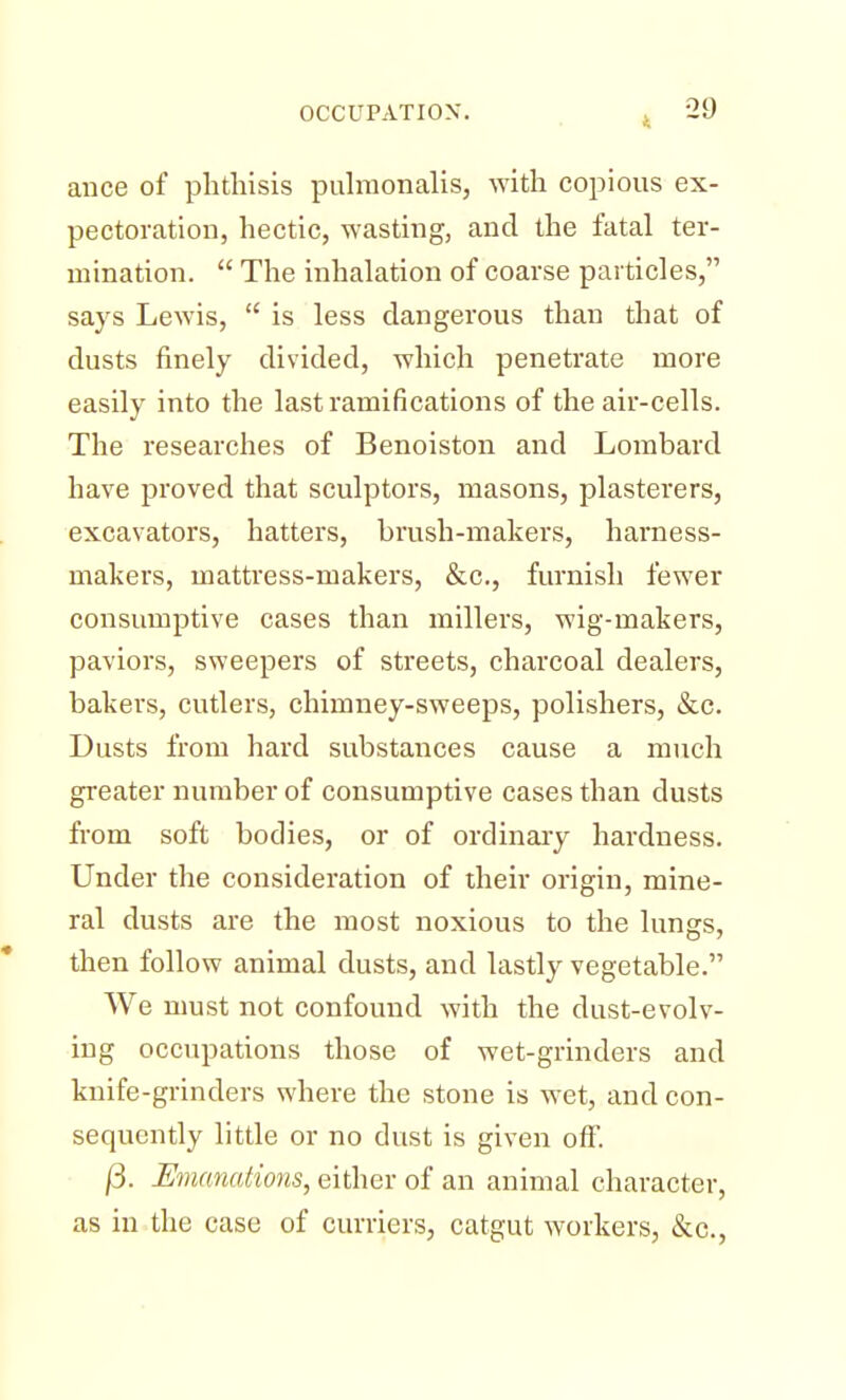 ance of phthisis pulmonalis, with copious ex- pectoration, hectic, wasting, and the fatal ter- mination.  The inhalation of coarse particles, says Lewis,  is less dangerous than that of dusts finely divided, which penetrate more easily into the last ramifications of the air-cells. The researches of Benoiston and Lombard have proved that sculptors, masons, plasterers, excavators, hatters, brush-makers, harness- makers, mattress-makers, &c, furnish fewer consumptive cases than millers, wig-makers, paviors, sweepers of streets, charcoal dealers, bakers, cutlers, chimney-sweeps, polishers, &c. Dusts from hard substances cause a much greater number of consumptive cases than dusts from soft bodies, or of ordinary hardness. Under the consideration of their origin, mine- ral dusts are the most noxious to the lungs, then follow animal dusts, and lastly vegetable. We must not confound with the dust-evolv- ing occupations those of wet-grinders and knife-grinders where the stone is wet, and con- sequently little or no dust is given off. /3. Emanations, either of an animal character, as in the case of curriers, catgut workers, &c,