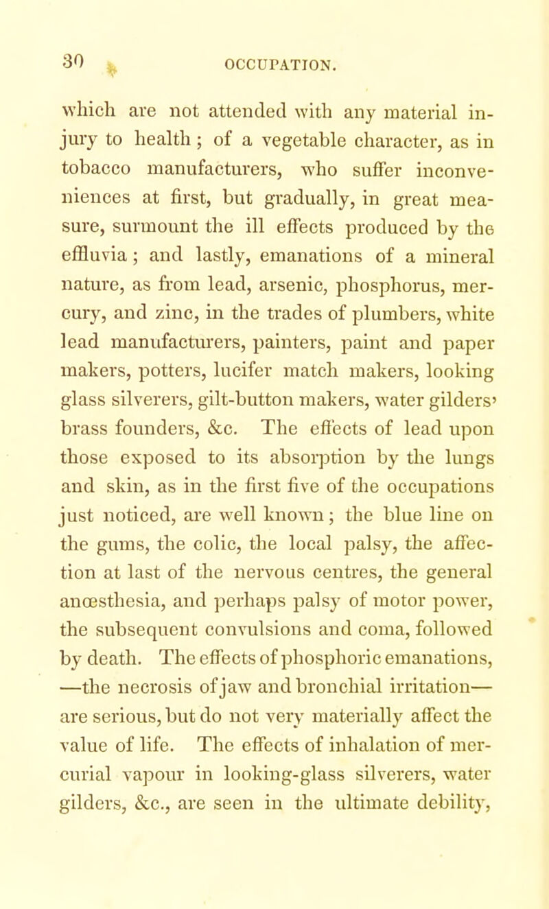 which are not attended with any material in- jury to health; of a vegetable character, as in tobacco manufacturers, who suffer inconve- niences at first, but gradually, in great mea- sure, surmount the ill effects produced by the effluvia ; and lastly, emanations of a mineral nature, as from lead, arsenic, phosphorus, mer- cury, and zinc, in the trades of plumbers, white lead manufacturers, painters, paint and paper makers, potters, lucifer match makers, looking glass silverers, gilt-button makers, water gilders' brass founders, &c. The effects of lead upon those exposed to its absorption by the lungs and skin, as in the first five of the occupations just noticed, are well known; the blue line on the gums, the colic, the local palsy, the affec- tion at last of the nervous centres, the general ancesthesia, and perhaps palsy of motor power, the subsequent convulsions and coma, followed by death. The effects of phosphoric emanations, —the necrosis of jaw and bronchial irritation— are serious, but do not very materially affect the value of life. The effects of inhalation of mer- curial vapour in looking-glass silverers, water gilders, &c, are seen in the ultimate debility,