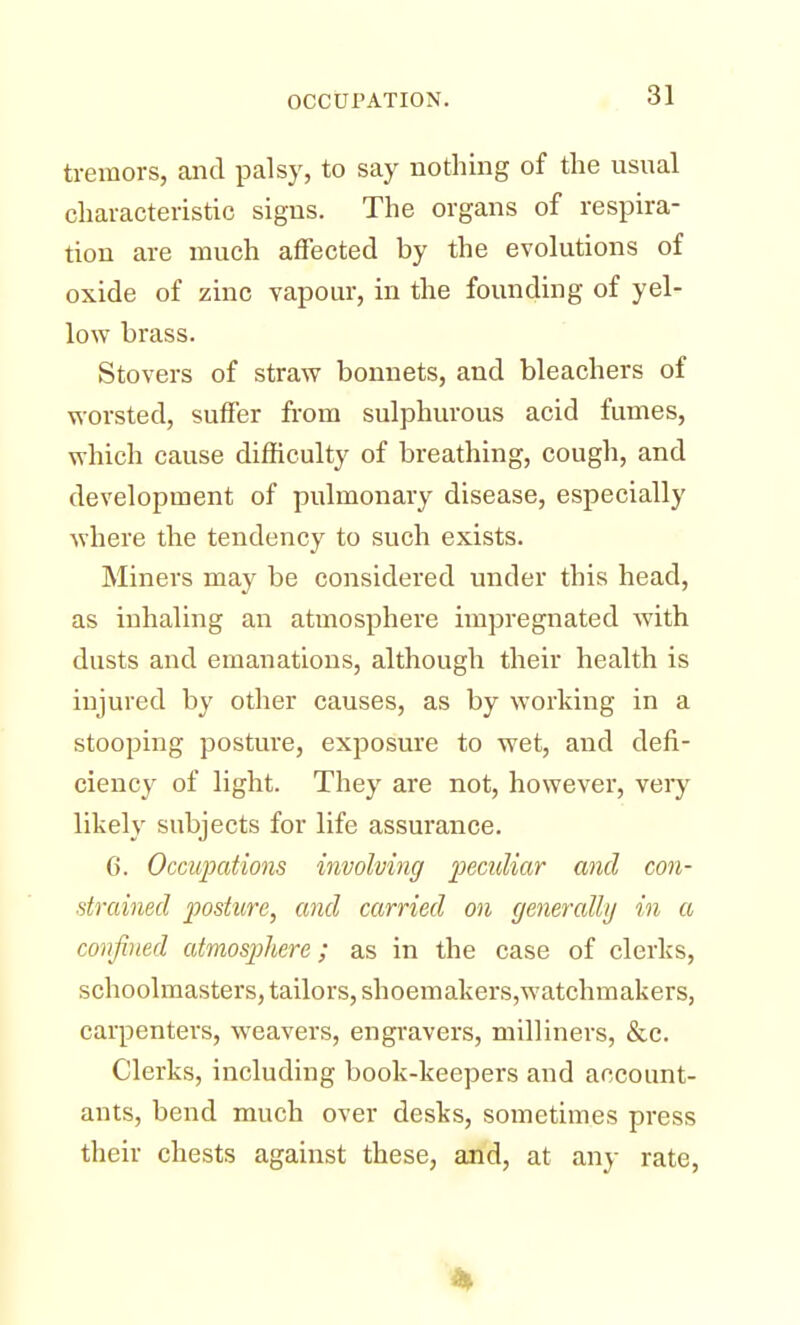 tremors, and palsy, to say nothing of the usual characteristic signs. The organs of respira- tion are much affected by the evolutions of oxide of zinc vapour, in the founding of yel- low brass. Stovers of straw bonnets, and bleachers of worsted, suffer from sulphurous acid fumes, which cause difficulty of breathing, cough, and development of pulmonary disease, especially where the tendency to such exists. Miners may be considered under this head, as inhaling an atmosphere impregnated with dusts and emanations, although their health is injured by other causes, as by working in a stooping posture, exposure to wet, and defi- ciency of light. They are not, however, very likely subjects for life assurance. 6. Occupations involving peculiar and con- strained posture, and carried on generally in a confined atmosphere; as in the case of clerks, schoolmasters, tailors, shoemakers,watchmakers, carpenters, weavers, engravers, milliners, &c. Clerks, including book-keepers and account- ants, bend much over desks, sometimes press their chests against these, and, at any rate,