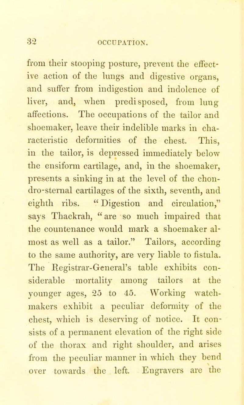 from their stooping posture, prevent the effect- ive action of the lungs and digestive organs, and suffer from indigestion and indolence of liver, and, when predisposed, from lung affections. The occupations of the tailor and shoemaker, leave their indelible marks in cha- racteristic deformities of the chest. This, in the tailor, is depressed immediately below the ensiform cartilage, and, in the shoemaker, presents a sinking in at the level of the chon- dro-sternal cartilages of the sixth, seventh, and eighth ribs.  Digestion and circulation, says Thackrah, are so much impaired that the countenance would mark a shoemaker al- most as well as a tailor. Tailors, according to the same authority, are very liable to fistula. The Registrar-General's table exhibits con- siderable mortality among tailors at the younger ages, 25 to 45. Working watch- makers exhibit a peculiar deformity of the chest, which is deserving of notice. It con- sists of a permanent elevation of the right side of the thorax and right shoulder, and arises from the peculiar manner in which they bend over towards the left. Engravers are the