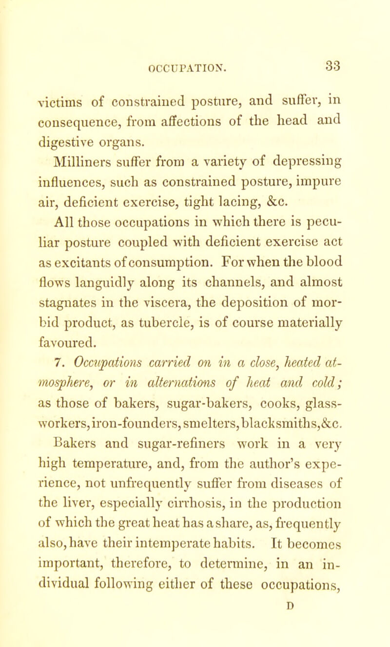 victims of constrained posture, and suffer, in consequence, from affections of the head and digestive organs. Milliners suffer from a variety of depressing influences, such as constrained posture, impure air, deficient exercise, tight lacing, &c. All those occupations in which there is pecu- liar posture coupled with deficient exercise act as excitants of consumption. For when the blood flows languidly along its channels, and almost stagnates in the viscera, the deposition of mor- bid product, as tubercle, is of course materially favoured. 7. Occupations carried on in a close, heated at- mosphere, or in alternations of heat and cold; as those of bakers, sugar-bakers, cooks, glass- workers, iron-founders, smelters, blacksmiths,&c. Bakers and sugar-refiners work in a very high temperature, and, from the author's expe- rience, not unfrequently suffer from diseases of the liver, especially cirrhosis, in the production of which the great heat has a share, as, frequently also, have their intemperate habits. It becomes important, therefore, to determine, in an in- dividual following either of these occupations, D