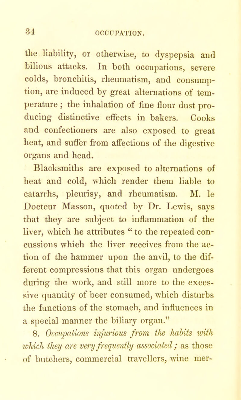 the liability, or otherwise, to dyspepsia and bilious attacks. In both occupations, severe colds, bronchitis, rheumatism, and consump- tion, are induced by great alternations of tem- perature ; the inhalation of fine flour dust pro- ducing distinctive effects in bakers. Cooks and confectioners are also exposed to great heat, and suffer from affections of the digestive organs and head. Blacksmiths are exposed to alternations of heat and cold, which render them liable to catarrhs, pleurisy, and rheumatism. M. le Docteur Masson, quoted by Dr. Lewis, says that they are subject to inflammation of the liver, which he attributes  to the repeated con- cussions which the liver receives from the ac- tion of the hammer upon the anvil, to the dif- ferent compressions that this organ undergoes during the work, and still more to the exces- sive quantity of beer consumed, which disturbs the functions of the stomach, and influences in a special manner the biliary organ. 8. Occupations injurious from the habits with which they are very frequently associated ; as those of butchers, commercial travellers, wine mer-