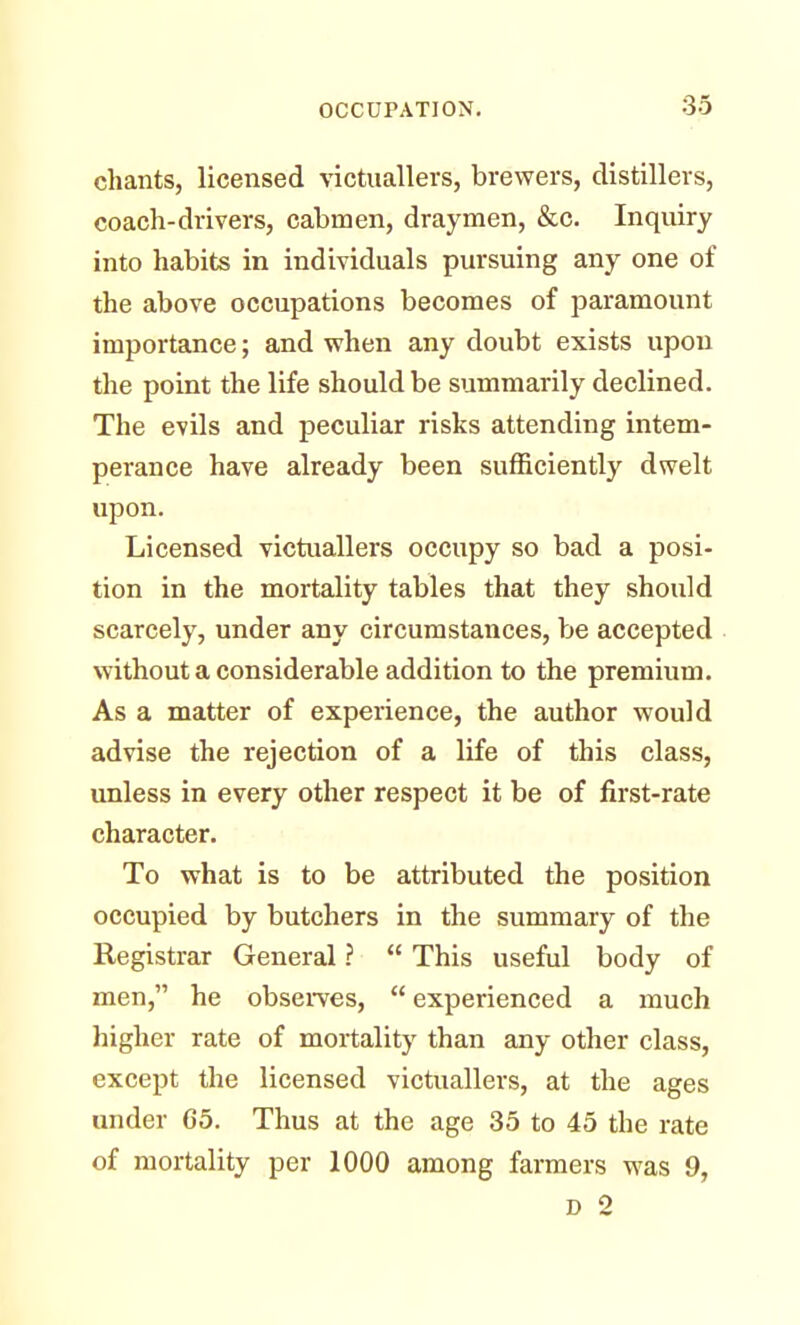 chants, licensed victuallers, brewers, distillers, coach-drivers, cabmen, draymen, &c. Inquiry into habits in individuals pursuing any one of the above occupations becomes of paramount importance; and when any doubt exists upon the point the life should be summarily declined. The evils and peculiar risks attending intem- perance have already been sufficiently dwelt upon. Licensed victuallers occupy so bad a posi- tion in the mortality tables that they should scarcely, under any circumstances, be accepted without a considerable addition to the premium. As a matter of experience, the author would advise the rejection of a life of this class, unless in every other respect it be of first-rate character. To what is to be attributed the position occupied by butchers in the summary of the Registrar General ?  This useful body of men, he observes,  experienced a much higher rate of mortality than any other class, except the licensed victuallers, at the ages under 65. Thus at the age 35 to 45 the rate of mortality per 1000 among farmers was 9, D 2