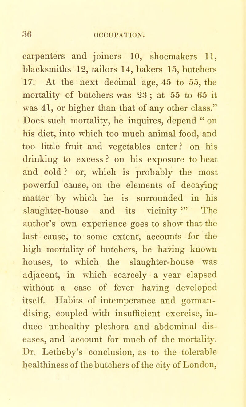 carpenters and joiners 10, shoemakers 11, blacksmiths 12, tailors 14, bakers 15, butchers 17. At the next decimal age, 45 to 55, the mortality of butchers was 23 ; at 55 to 65 it was 41, or higher than that of any other class. Does such mortality, he inquires, depend  on his diet, into which too much animal food, and too little fruit and vegetables enter? on his drinking to excess ? on his exposure to heat and cold ? or, which is probably the most powerful cause, on the elements of decaying matter by which he is surrounded in his slaughter-house and its vicinity ? The author's own experience goes to show that the last cause, to some extent, accounts for the high mortality of butchers, he having known houses, to which the slaughter-house was adjacent, in which scarcely a year elapsed without a case of fever having developed itself. Habits of intemperance and gorman- dising, coupled with insufficient exercise, in- duce unhealthy plethora and abdominal dis- eases, and account for much of the mortality. Dr. Letheby's conclusion, as to the tolerable healthiness of the butchers of the city of London,