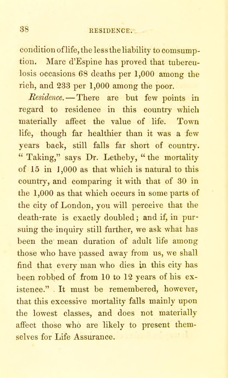 condition of life, the less the liability to comsump- tion. Marc d'Espine has proved that tubercu- losis occasions 68 deaths per 1,000 among the rich, and 233 per 1,000 among the poor. Residence. — There are but few points in regard to residence in this country which materially affect the value of life. Town life, though far healthier than it was a few years back, still falls far short of country.  Taking, says Dr. Letheby,  the mortality of 15 in 1,000 as that which is natural to this country, and comparing it with that of 30 in the 1,000 as that which occurs in some parts of the city of London, you will perceive that the death-rate is exactly doubled; and if, in pur- suing the inquiry still further, we ask what has been the mean duration of adult life among those who have passed away from us, we shall find that every man who dies in this city has been robbed of from 10 to 12 years of his ex- istence. . It must be remembered, however, that this excessive mortality falls mainly upon the lowest classes, and does not materially affect those who are likely to present them- selves for Life Assurance.