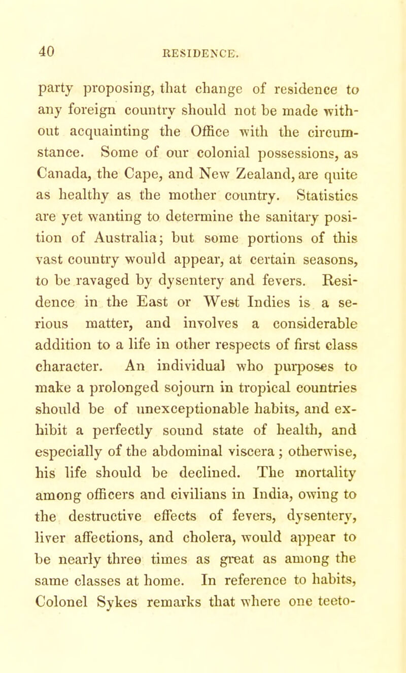 party proposing, that change of residence to any foreign country should not be made with- out acquainting the Office with the circum- stance. Some of our colonial possessions, as Canada, the Cape, and New Zealand, are quite as healthy as the mother country. Statistics are yet wanting to determine the sanitary posi- tion of Australia; but some portions of this vast country would appear, at certain seasons, to be ravaged by dysentery and fevers. Resi- dence in the East or West Indies is a se- rious matter, and involves a considerable addition to a life in other respects of first class character. An individual who purposes to make a prolonged sojourn in tropical countries should be of unexceptionable habits, and ex- hibit a perfectly sound state of health, and especially of the abdominal viscera ; otherwise, his life should be declined. The mortality among officers and civilians in India, owing to the destructive effects of fevers, dysentery, liver affections, and cholera, would appear to be nearly three times as great as among the same classes at home. In reference to habits, Colonel Sykes remarks that where one teeto-