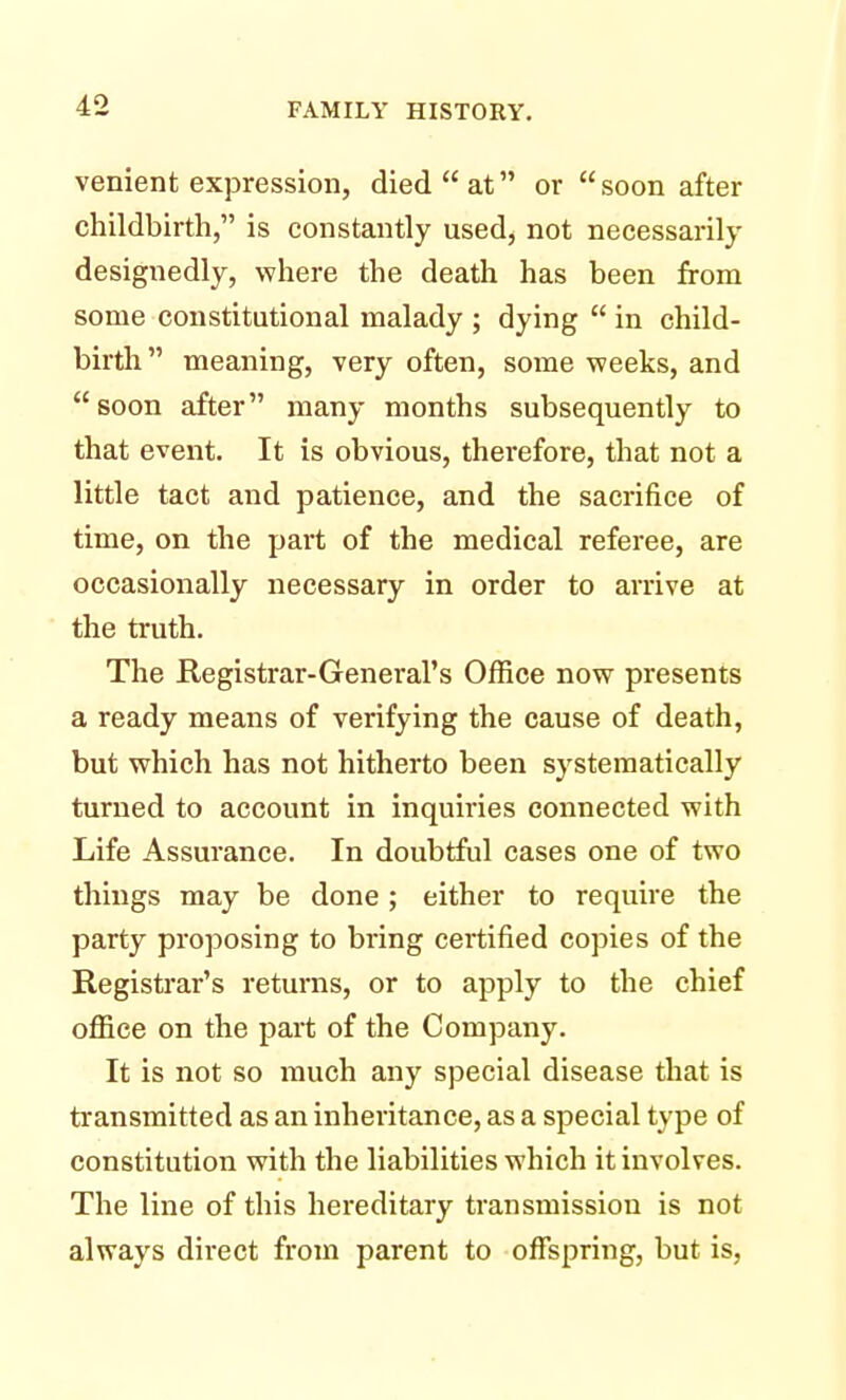 venient expression, died  at or  soon after childbirth, is constantly used, not necessarily designedly, where the death has been from some constitutional malady ; dying  in child- birth meaning, very often, some weeks, and soon after many months subsequently to that event. It is obvious, therefore, that not a little tact and patience, and the sacrifice of time, on the part of the medical referee, are occasionally necessary in order to arrive at the truth. The Registrar-General's Office now presents a ready means of verifying the cause of death, but which has not hitherto been systematically turned to account in inquiries connected with Life Assurance. In doubtful cases one of two things may be done; either to require the party proposing to bring certified copies of the Registrar's returns, or to apply to the chief office on the part of the Company. It is not so much any special disease that is transmitted as an inheritance, as a special type of constitution with the liabilities which it involves. The line of this hereditary transmission is not always direct from parent to offspring, but is,
