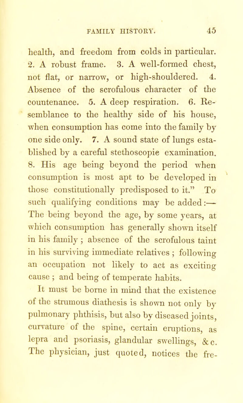 health, and freedom from colds in particulai-. 2. A robust frame. 3. A well-formed chest, not flat, or narrow, or high-shouldered. 4. Absence of the scrofulous character of the countenance. 5. A deep respiration. 6. Re- semblance to the healthy side of his house, when consumption has come into the family by one side only. 7. A sound state of lungs esta- blished by a careful stethoscopie examination. 8. His age being beyond the period when consumption is most apt to be developed in those constitutionally predisposed to it. To such qualifying conditions may be added:— The being beyond the age, by some years, at which consumption has generally shown itself in his family; absence of the scrofulous taint in his surviving immediate relatives ; following an occupation not likely to act as exciting cause ; and being of temperate habits. It must be borne in mind that the existence of the strumous diathesis is shown not only by pulmonary phthisis, but also by diseased joints, curvature of the spine, certain eruptions, as lepra and psoriasis, glandular swellings, &c. The physician, just quoted, notices the fre-