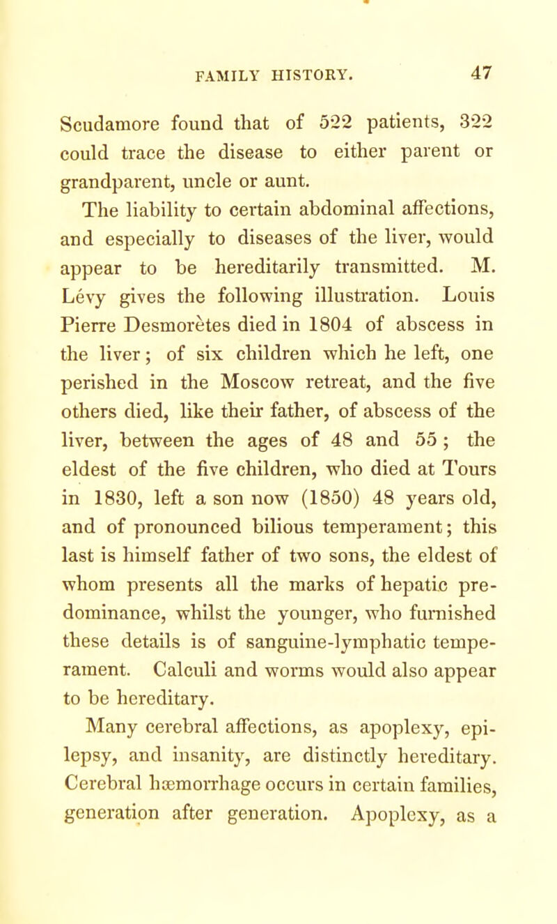 Scudamore found that of 522 patients, 322 could trace the disease to either parent or grandparent, uncle or aunt. The liability to certain abdominal affections, and especially to diseases of the liver, would appear to be hereditarily transmitted. M. Levy gives the following illustration. Louis Pierre Desmoretes died in 1804 of abscess in the liver; of six children which he left, one perished in the Moscow retreat, and the five others died, like their father, of abscess of the liver, between the ages of 48 and 55 ; the eldest of the five children, who died at Tours in 1830, left a son now (1850) 48 years old, and of pronounced bilious temperament; this last is himself father of two sons, the eldest of whom presents all the marks of hepatic pre- dominance, whilst the younger, who furnished these details is of sanguine-lymphatic tempe- rament. Calculi and worms would also appear to be hereditary. Many cerebral affections, as apoplexy, epi- lepsy, and insanity, are distinctly hereditary. Cerebral haemorrhage occurs in certain families, generation after generation. Apoplexy, as a