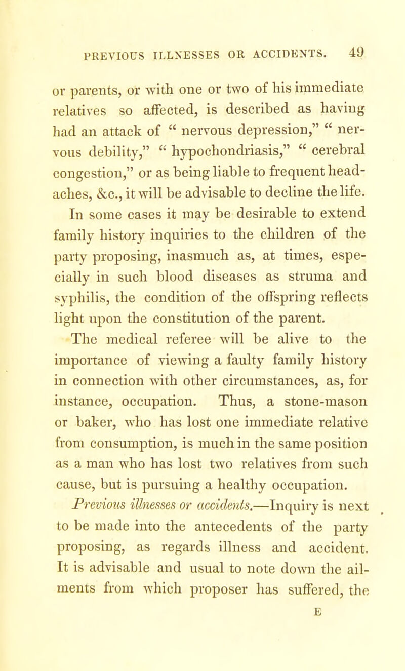 or parents, or with one or two of his immediate relatives so affected, is described as having had an attack of  nervous depression,  ner- vous debility,  hypochondriasis,  cerebral congestion, or as being liable to frequent head- aches, &c, it will be advisable to decline the life. In some cases it may be desirable to extend family history inquiries to the children of the party proposing, inasmuch as, at times, espe- cially in such blood diseases as struma and syphilis, the condition of the offspring reflects light upon the constitution of the parent. The medical referee will be alive to the importance of viewing a faulty family history in connection with other circumstances, as, for instance, occupation. Thus, a stone-mason or baker, who has lost one immediate relative from consumption, is much in the same position as a man who has lost two relatives from such cause, but is pursuing a healthy occupation. Previous illnesses or accidents.—Inquiry is next to be made into the antecedents of the party proposing, as regards illness and accident. It is advisable and usual to note down the ail- ments from which proposer has suffered, the E