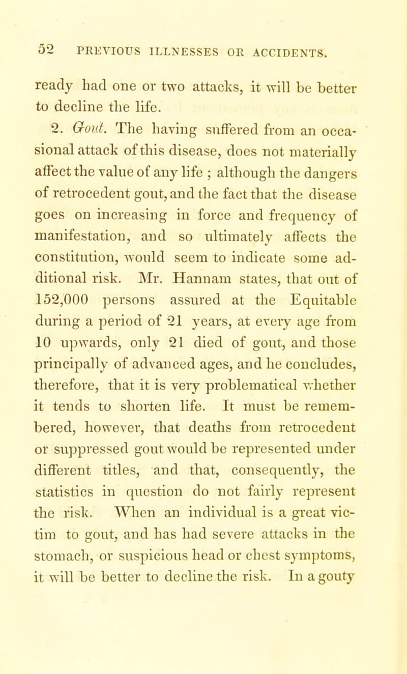 ready had one or two attacks, it will be better to decline the life. 2. Gout. The having suffered from an occa- sional attack of this disease, does not materially affect the value of any life ; although the dangers of retrocedent gout, and the fact that the disease goes on increasing in force and frequency of manifestation, and so ultimately affects the constitution, would seem to indicate some ad- ditional risk. Mr. Hannam states, that out of 152,000 persons assured at the Equitable during a period of 21 years, at every age from 10 upwards, only 21 died of gout, and those principally of advanced ages, and he concludes, therefore, that it is very problematical whether it tends to shorten life. It must be remem- bered, however, that deaths from retrocedent or suppressed gout would be represented under different titles, and that, consequently, the statistics in question do not fairly represent the risk. When an individual is a great vic- tim to gout, and has had severe attacks in the stomach, or suspicious head or chest symptoms, it will be better to decline the risk. In a gouty